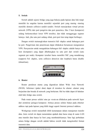5. Switch
Switch adalah sejenis bridge yang juga bekerj a pada lapisan data link tetapi
memilik i ke ungulan karena memilik i sejumlah port yang masing -masing
memilik i domain collisio n sendiri -sendiri . Switch mencipt akan virtual private
network (VPN) dari port pengiri m dan port penerim a. Jika 2 host (komput er)
sedang berkomu nikasi lewat VPN tersebu t, dan tidak menggan ggu segmen
lainnya. Jadi, jika satu port sedang sibuk, port-port lain tetap dapat berfungs i.
Dengan switch memungk inkan transmi si full -duplex untuk hubunga n port
ke port. Pengiri man dan penerim aan dapat dilakuk an bersama an mengunak an
VPN. Persyara tan untuk mengada kan hubunga n full -duplex adalah hanya satu
host (komputer ) yang dapat dihubun gkan ke satu port dari switch (satu
segment per node). Komputer tersebu t harus memilik i NIC yang menduk ung
(suppor t) Ful -duplex, serta collisio n detecti on dan loopbac k harus disable
(dimati kan).

6. Router
Router peralat an utama yang digunak an dalam Wide Area Network
(WAN). Informas i (paket data) dapat di teruska n ke alamat -alamat yang
berjau han dan berada di network yang berlai nan. Hal itu tidak dapat di lakukan
oleh hub, bridge atau switch.
Pada router proses seleksi atau pe -route-an dilakuk an pada network layer
dari arsitek tur jaringa n komput er. Artinya proses seleksi bukan pada ethernet
address tapi pada lapisan yang lebih tinggi seperti Internet protoco l address.
Workgroup switch menambah lebih kemampuan dalam manajemen transfer
data. Jenis switch ini dapat menentukan apakah data harus tetap di suatu LAN
atau transfer data hanya ke host yang membutuh-kannya. Satu lagi perbedaan
antara bridge dangan swicth adalah bahwa swicth tidak meng-konfert format
transmisi data.
BAB V PENGENALAN LOCAL AREA NETWORK (LAN)

120

 