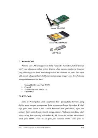7. Network Cable
Pertama kali LAN menggunakan kabel “coaxial”. Kemudian, kabel “twisted
pair” yang digunakan dalam sistem telepon telah mampu membawa frekuensi
yang lebih tinggi dan dapat mendukung trafik LAN. Dan saat ini, kabel fiber optik
telah tampil sebagai pilhan kabel berkecepatan sangat tinggi. Local Area Network
menggunakan empat tipe kabel :





Unshielded Twisted Pair (UTP)
Coaxial
Shielded Twisted Pair (STP)
Fiber Optik

7.1. UTP Cable
Kabel UTP merupakan kabel yang terdiri dari 4 pasang kabel berwarna yang
dipilin sesuai dengan pasangannya. Pada pemasangan hanya digunakan 4 kabel
saja, yaitu kabel urutan 1 dan 2 untuk Transmit/kirim (putih hijau, hijau) dan
urutan 3 dan 6 untuk Receive (putih orange, orange). Walaupun demikian, kabel
lainnya tetap ikut terpasang ke konektor Rj 45. Aturan ini berlaku internasional
untuk jenis T568A, selain itu ada pula jenis susunan T568B. kedua jenis ini

BAB V PENGENALAN LOCAL AREA NETWORK (LAN)

123

 