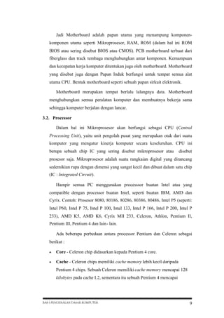Jadi Motherboard adalah papan utama yang menampung komponenkomponen utama seperti Mikroprosesor, RAM, ROM (dalam hal ini ROM
BIOS atau sering disebut BIOS atau CMOS). PCB motherboard terbuat dari
fiberglass dan track tembaga menghubungkan antar komponen. Kemampuan
dan kecepatan kerja komputer ditentukan juga oleh motherboard. Motherboard
yang disebut juga dengan Papan Induk berfungsi untuk tempat semua alat
utama CPU. Bentuk motherboard seperti sebuah papan sirkuit elektronik.
Motherboard merupakan tempat berlalu lalangnya data. Motherboard
menghubungkan semua peralatan komputer dan membuatnya bekerja sama
sehingga komputer berjalan dengan lancar.
3.2. Processor
Dalam hal ini Mikroprosesor akan berfungsi sebagai CPU (Central
Processing Unit), yaitu unit pengolah pusat yang merupakan otak dari suatu
komputer yang mengatur kinerja komputer secara keseluruhan. CPU ini
berupa sebuah chip IC yang sering disebut mikroprosesor atau

disebut

prosesor saja. Mikroprosesor adalah suatu rangkaian digital yang dirancang
sedemikian rupa dengan dimensi yang sangat kecil dan dibuat dalam satu chip
(IC : Integrated Circuit).
Hampir semua PC menggunakan processsor buatan Intel atau yang
compatible dengan processor buatan Intel, seperti buatan IBM, AMD dan
Cyrix. Contoh: Prosesor 8080, 80186, 80286, 80386, 80486, Intel P5 (seperti:
Intel P60, Intel P 75, Intel P 100, Intel 133, Intel P 166, Intel P 200, Intel P
233), AMD K5, AMD K6, Cyrix MII 233, Celeron, Athlon, Pentium II,
Pentium III, Pentium 4 dan lain- lain.
Ada beberapa perbedaan antara processor Pentium dan Celeron sebagai
berikut :


Core - Celeron chip didasarkan kepada Pentium 4 core.



Cache - Celeron chips memiliki cache memory lebih kecil daripada
Pentium 4 chips. Sebuah Celeron memiliki cache memory mencapai 128
kilobytes pada cache L2, sementara itu sebuah Pentium 4 mencapai

BAB I PENGENALAN DASAR KOMPUTER

9

 