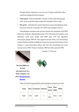 4(empat) kalinya. Kapasitas cache memory L2 dapat memberikan effect
yang besar thadap performa komputer.


Clock speed - Intel memproduksi Pentium 4 chips untuk bekerja pada
clock speed yang lebih tinggi sampai 60% daripada Celeron chips.



Bus speed – perbedaan bus speeds maksimum yang memungkinkan untuk
processors Pentium 4 mencapai 30% lebih cepat daripada Celerons.
Perkembangan microprocessor pertama dimulai dari pemakaian Intel 8080

pada home komputer, diperkenalkan pada 1974. Microprocessor pertama yang
diproduksi untuk pasar adalah Intel 8088 pada 1979 dan digunakan
bekerjasama dengan IBM PC (first appeared around 1982). Lalu berkembang
menjadi 80286 ke 80386 ke 80486 ke Pentium ke Pentium II ke Pentium III ke
Pentium 4, yang kesemuanya dibuat oleh Intel dan berkembang dari dasar
microprocessor 8088. Pentium 4 bekerja 5.000 kali lebih cepat dari 8088.
Gambar 1.7 Processor

The Intel 8080 was
the first
microprocessor in a
home computer. See
more microprocessor
pictures.
Table di bawah menggambarkan perkembangan microprocessor intel
Clock
Name

Date Transistors Microns

8080

1974

6,000

BAB I PENGENALAN DASAR KOMPUTER

6

Data

speed width
2
MHz

8 bits

MIPS

0.64

10

 