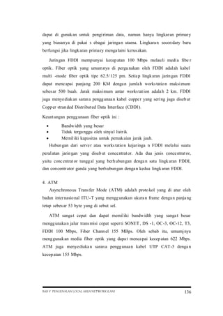 dapat di gunak an untuk pengi riman data, namun hanya lingkar an primar y
yang biasan ya di pakai s ebagai jaringa n utama. Lingkara n secon dary baru
berfu ngsi jika lingk aran prima ry menga lami kerus akan.
Jarin gan FDDI mempunyai kecep atan 100 Mbps melau li media fibe r
optik . Fiber optik yang umum nya di pergu nakan oleh FDDI adal ah kabel
multi -mode fiber optik tipe 62.5/ 125 pm. Setia p lingk aran jarin gan FDDI
dapat menc apai panja ng 200 KM denga n jumla h works tatio n maksi mum
sebes ar 500 buah. Jarak maksi mum antar works tat ion adala h 2 km. FDDI
juga menye diak an saran a pengg unaa n kabel coppe r yang seri ng juga diseb ut
Copp er stran ded Distr ibut ed Data Inter face (CDDI).
Keunt ungan pengg unaan fiber optik ini :




Bandw idth yang besa r
Tidak terga nggu oleh sinya l listr ik
Memil iki kapasitas untuk pemak aian jarak jauh.

Hubun gan dari serve r atau works tatio n kejar inga n FDDI mela lui suatu
peral atan jarin gan yang diseb ut conce ntrat or. Ada dua jenis conce ntrat or,
yaitu conc entrat or tungg al yang berh ubun gan denga n satu lingk aran FDDI,
dan concentr ator ganda yang berh ubun gan denga n kedua lingk aran FDDI.
4. ATM
Async hrono us Trans fer Mode (ATM) adala h proto kol yang di atur oleh
badan inter nasio nal ITU-T yang mengg unaka n ukura n frame denga n panja ng
tetap sebes ar 53 byte yang di sebut sel.
ATM sanga t cepat dan dapat memil iki bandw idth yang sanga t besar
mengg unaka n jalur trans misi cepat seper ti SONET , DS -1, OC-3, OC-12, T3,
FDDI 100 Mbps, Fiber Chann el 155 MBps. Oleh sebab itu, umumj nya
meng gunak an media fiber optik yang dapa t menca pai kecep atan 622 Mbps.
ATM juga menye diaka n saran a pengg unaa n kabel UTP CAT-5 denga n
kecep atan 155 Mbps.

BAB V PENGENALAN LOCAL AREA NETWORK (LAN)

136

 