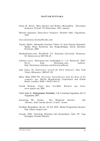 DAFTAR PUSTAKA

“

Su sa n B. Sa ss er , Mar y Ra is to n an d Ro ber t Mc Lau ghl in .
Ko mp ut er Pr ib adi ” PT Di na st in do , 199 5, Ja ka rt a.

Me ra ng ka i

Ha rt on o Jo gi yan to , Dasar-da sa r ko mp ut er , Pe ne rb it And i, Yog yak ar ta ,
19 83
ww w. el ec tr on ic s. ho wst uf fw or ks .c om
Tr ij on o Djo ko , Informatika Pertanian Volume 14, Aj un Pr an at a Kom pu te r
Ma dya Pu sa t Pe ne li ti an da n Pe nge mb ang an So si al Eko nom i
Pe rt an ian , 2005,
Wo rd re fe re nc e. co m: Wo rd Ne t® 2.0 . Pr in ce to n Un iv er si ty, Pr in ce to n,
NJ . Re tr ie ve d on 20 07-08-19 .
so ft wa re .. (n .d .) . Di cti on ar y.c om Un ab ri dged (v 1. 1) . Re tr ie ve d 20 0704-13,
fr om
Di ct io na ry. co m
we bs it e:
ht tp :/ /d ic ti onar y.r ef er en ce .c om /b ro ws e/ so ftw ar e
Jo hn Tu ke y, 85 , St at is ti cia n; Co in ed th e Wor d 'S of tw ar e' , New Yo rk
Ti me s, Obi tu ar ie s, 200 0-07 -28.
Ha ll y, Mi ke (2 00 5: 79) . El ec tr on ic br ai ns /S to ri es fr om th e da wn of th e
co mp ut er ag e. Br it is h Br oa dc as ti ng Co rp or at io n an d Gr an ta
Bo ok s, Lon do n. IS BN 1-86 20 7-66 3-4.
Yu ni fa Wi rm an , Tr ip le Boo t
ww w. ca po ex .net, 2005

Fr eeBSD ,

Win do ws

da n

Li nu x,

Yatini Indra B., Pemrograman Terstrukur, J & J Learning Yogyakarta, hal 13,
Yogyakarta, 2001.
e-le ar ni ng ,

Mr . @r em a
Ne t, Me nge na l
Int er ne t
Int ra ne t, ,ht tp :/ /a re ma. cj b. ne t , E-ma il : ar em a.

da n

Gr ai fh an Ra ma dh an i, Re vi si : 28 Ju li 20 03 , Mo du l Pe ng en al an Int er ne t,
ht tp :/ /d ha ni .s in gca t. co m
Tr iy ad i, 20 06 , Te kn ol ogi Inf or ma si da n Ko mu ni ka si , So lo , PT . Ti ga
Se ra ng ka i Pu st ak a Man di ri

DAFTAR PUSTAKA

iv

 