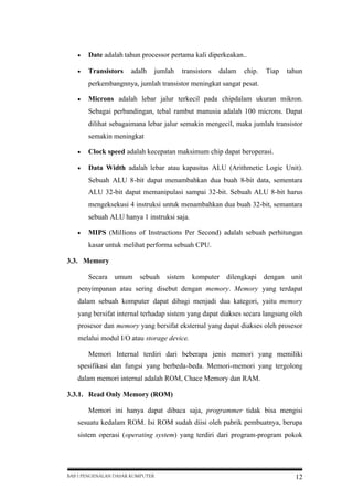 

Date adalah tahun processor pertama kali diperkeakan..



Transistors

adalh

jumlah

transistors

dalam

chip.

Tiap

tahun

perkembangnnya, jumlah transistor meningkat sangat pesat.


Microns adalah lebar jalur terkecil pada chipdalam ukuran mikron.
Sebagai perbandingan, tebal rambut manusia adalah 100 microns. Dapat
dilihat sebagaimana lebar jalur semakin mengecil, maka jumlah transistor
semakin meningkat



Clock speed adalah kecepatan maksimum chip dapat beroperasi.



Data Width adalah lebar atau kapasitas ALU (Arithmetic Logic Unit).
Sebuah ALU 8-bit dapat menambahkan dua buah 8-bit data, sementara
ALU 32-bit dapat memanipulasi sampai 32-bit. Sebuah ALU 8-bit harus
mengeksekusi 4 instruksi untuk menambahkan dua buah 32-bit, semantara
sebuah ALU hanya 1 instruksi saja.



MIPS (Millions of Instructions Per Second) adalah sebuah perhitungan
kasar untuk melihat performa sebuah CPU.

3.3. Memory
Secara umum

sebuah

sistem

komputer dilengkapi dengan

unit

penyimpanan atau sering disebut dengan memory. Memory yang terdapat
dalam sebuah komputer dapat dibagi menjadi dua kategori, yaitu memory
yang bersifat internal terhadap sistem yang dapat diakses secara langsung oleh
prosesor dan memory yang bersifat eksternal yang dapat diakses oleh prosesor
melalui modul I/O atau storage device.
Memori Internal terdiri dari beberapa jenis memori yang memiliki
spesifikasi dan fungsi yang berbeda-beda. Memori-memori yang tergolong
dalam memori internal adalah ROM, Chace Memory dan RAM.
3.3.1. Read Only Memory (ROM)
Memori ini hanya dapat dibaca saja, programmer tidak bisa mengisi
sesuatu kedalam ROM. Isi ROM sudah diisi oleh pabrik pembuatnya, berupa
sistem operasi (operating system) yang terdiri dari program-program pokok

BAB I PENGENALAN DASAR KOMPUTER

12

 