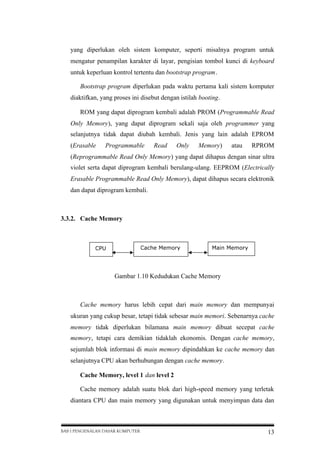 yang diperlukan oleh sistem komputer, seperti misalnya program untuk
mengatur penampilan karakter di layar, pengisian tombol kunci di keyboard
untuk keperluan kontrol tertentu dan bootstrap program.
Bootstrap program diperlukan pada waktu pertama kali sistem komputer
diaktifkan, yang proses ini disebut dengan istilah booting.
ROM yang dapat diprogram kembali adalah PROM (Programmable Read
Only Memory), yang dapat diprogram sekali saja oleh programmer yang
selanjutnya tidak dapat diubah kembali. Jenis yang lain adalah EPROM
(Erasable

Programmable

Read

Only

Memory)

atau

RPROM

(Reprogrammable Read Only Memory) yang dapat dihapus dengan sinar ultra
violet serta dapat diprogram kembali berulang-ulang. EEPROM (Electrically
Erasable Programmable Read Only Memory), dapat dihapus secara elektronik
dan dapat diprogram kembali.

3.3.2. Cache Memory

Cache Memory

CPU

Main Memory

Gambar 1.10 Kedudukan Cache Memory

Cache memory harus lebih cepat dari main memory dan mempunyai
ukuran yang cukup besar, tetapi tidak sebesar main memori. Sebenarnya cache
memory tidak diperlukan bilamana main memory dibuat secepat cache
memory, tetapi cara demikian tidaklah ekonomis. Dengan cache memory,
sejumlah blok informasi di main memory dipindahkan ke cache memory dan
selanjutnya CPU akan berhubungan dengan cache memory.
Cache Memory, level 1 dan level 2
Cache memory adalah suatu blok dari high-speed memory yang terletak
diantara CPU dan main memory yang digunakan untuk menyimpan data dan

BAB I PENGENALAN DASAR KOMPUTER

13

 