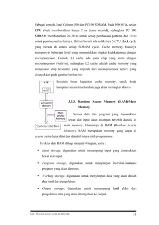 Sebagai contoh, Intel Celeron 500 dan PC100 SDRAM. Pada 500 MHz, setiap
CPU clock membutuhkan hanya 2 ns (nano second), sedangkan PC 100
SDRAM membutuhkan 20-30 ns untuk setiap pembacaan pertama dan 10 ns
untuk pembacaan berikutnya. Hal ini berarti ada sedikitnya 5 CPU clock cycle
yang berada di antara setiap SDRAM cycle. Cache memory biasanya
mempunyai beberapa level yang menunjukkan tingkat kedekatannya dengan
microprocessor. Contoh, LI cache ada pada chip yang sama dengan
microprocessor (built-in), sedangkan L2 cache adalah cache memory yang
merupakan chip tersendiri yang terpisah dari microprocessor seperti yang
ditunjukkan pada gambar berikut ini:
Semakin besar kapasitas cache memory, unjuk kerja
komputer secara keseluruhan juga akan meningkat drastis.

3.3.3. Random Access Memory (RAM)/Main
Memory
Semua data dan program yang dimasukkan
lewat alat input akan disimpan terlebih dahulu di
main memory, khususnya di RAM (Random Access
Memory). RAM merupakan memory yang dapat di
access yaitu dapat diisi dan diambil isinya oleh programmer.
Struktur dari RAM dibagi menjadi 4 bagian, yaitu :
 Input storage, digunakan untuk menampung input yang dimasukkan
lewat alat input.
 Program storage, digunakan untuk menyimpan instruksi-instruksi
program yang akan diproses.
 Working storage, digunakan untuk menyimpan data yang akan diolah
dan hasil dari pengolahan.
 Output storage, digunakan untuk menampung hasil akhir dari
pengolahan data yang akan ditampilkan ke output.

BAB I PENGENALAN DASAR KOMPUTER

15

 