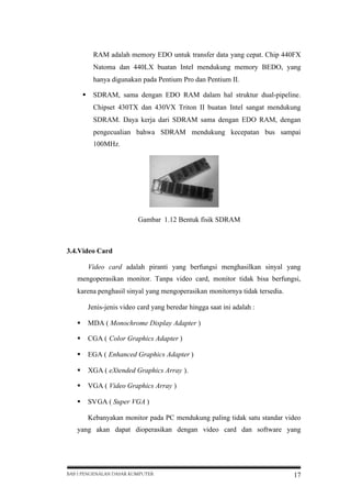 RAM adalah memory EDO untuk transfer data yang cepat. Chip 440FX
Natoma dan 440LX buatan Intel mendukung memory BEDO, yang
hanya digunakan pada Pentium Pro dan Pentium II.
 SDRAM, sama dengan EDO RAM dalam hal struktur dual-pipeline.
Chipset 430TX dan 430VX Triton II buatan Intel sangat mendukung
SDRAM. Daya kerja dari SDRAM sama dengan EDO RAM, dengan
pengecualian bahwa SDRAM mendukung kecepatan bus sampai
100MHz.

Gambar 1.12 Bentuk fisik SDRAM

3.4.Video Card
Video card adalah piranti yang berfungsi menghasilkan sinyal yang
mengoperasikan monitor. Tanpa video card, monitor tidak bisa berfungsi,
karena penghasil sinyal yang mengoperasikan monitornya tidak tersedia.
Jenis-jenis video card yang beredar hingga saat ini adalah :
 MDA ( Monochrome Display Adapter )
 CGA ( Color Graphics Adapter )
 EGA ( Enhanced Graphics Adapter )
 XGA ( eXtended Graphics Array ).
 VGA ( Video Graphics Array )
 SVGA ( Super VGA )
Kebanyakan monitor pada PC mendukung paling tidak satu standar video
yang akan dapat dioperasikan dengan video card dan software yang

BAB I PENGENALAN DASAR KOMPUTER

17

 