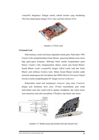 compatible dengannya. Sebagai contoh, sebuah monitor yang mendukung
VGA bisa dioperasikan dengan VGA video card dan software VGA.

Gambar 1.8 VGA Card
3.5.Sound Card
Pada mulanya, sound card hanya digunakan untuk game. Pada tahun 1989,
Creative Labs memperkenalkan Game Blaster, yang menyediakan suara stereo
bagi game-game komputer. Beberapa bulan setelah mengeluarkan game
blaster, Creative Labs mengumumkan adanya sound card Sound Blaster.
Sound Blaster cocok (compatible) dengan AdLid sound card dan Game
Blaster card miliknya Creative Labs. Dalam Sound Blaster tersebut sudah
termasuk terpasangnya jak microphone dan MIDI (Musical Instrument Digital
Interface) untuk menghubungkan PC dengan musical synthesizer.
Kebanyakan sound card mempunyai connector yang sama. Connector
dengan jack berukuran kecil yaitu 1/8-inch menyediakan jalur untuk
melewatkan suara dari sound card ke speaker, headphone, dan sistem stereo
serta menerima suara dari microphone, CD player, tape player atau stereo.

Gambar 1.9 Model umum dan bentuk fisik dari Sound Card

BAB I PENGENALAN DASAR KOMPUTER

18

 