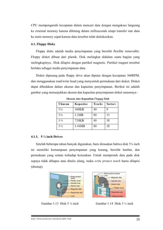 CPU mempengaruhi kecepatan dalam mencari data dengan mengakses langsung
ke external memory karena dihitung dalam milliseconds tetapi transfer rate data
ke main memory cepat karena data tersebut telah dialokasikan.
4.1. Floppy Disks
Floppy disks adalah media penyimpanan yang bersifat flexible removable.
Floppy disket dibuat dari plastik. Disk melingkar didalam suatu bagian yang
melingkupinya.. Disk dilapisi dengan partikel magnetic. Partikel magnet tersebut
berlaku sebagai media penyimpanan data.
Disket dipasang pada floppy drive akan diputar dengan kecepatan 360RPM,
dan menggunakan read/write head yang menyentuh permukaan dari disket. Disket
dapat dibedakan dalam ukuran dan kapasitas penyimpanan. Berikut ini adalah
gambar yang menunjukkan ukuran dan kapasitas penyimpanan disket umumnya :

4.1.1. 5 ¼ inch Drives
Setelah beberapa tahun banyak digunakan, baru dirasakan bahwa disk 5¼ inch
ini memiliki kemampuan penyimpanan yang kurang, bersifat lambat, dan
permukaan yang rentan terhadap kerusakan. Untuk memprotek data pada disk
supaya tidak dihapus atau ditulis ulang, maka write protect notch harus dilapisi
(ditutup).

Gambar 1.13 Disk 5 ¼ inch

BAB I PENGENALAN DASAR KOMPUTER

Gambar 1.14 Disk 3 ½ inch

20

 