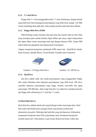 4.1.2. 3 ½ inch Drives
Floppy disk 3 ½ inch menggantikan disk 5 ¼ inch sebelumnya, dengan bentuk
yang lebih kecil dan kemampuan penyimpanan yang lebih besar sampai 1.44 MB;
Untuk melindungi data pada disk, maka jendela proteksi pada disk harus dibuka.
4.1.3. Floppy Disk Drive (FDD)
FDD berfungsi untuk membaca data dari disk atau menulis data ke disk. Data
yang tersimpan pada sebuah diskette dapat dilihat apa isinya, dapat dioperasikan
dan dapat dibuat untuk menyimpan data lagi dengan bantuan FDD. Tanpa FDD
disket tidak bisa digunakan atau dioperasikan di komputer.
Adapun komponen-komponen pembentuk FDD antara lain : Read/Write Heads,
Head Actuator, Spindle Motor, Circuit Boards, Faceplate dan Connectors.

Gambar 1.15 Floppy Disk Drive

Gambar 1.16 ZIP Drives

4.1.4. Zip Drives
Zip drive adalah salah satu media penyimpanan yang menggantikan floppy
disk untuk kebutuhan akan kapasitas penyimpanan yang lebih besar. ZIP drive
memiliki kapasitas penyimpanan yang tinggi, bersifat removable dan dapat
menyimpan 100 MB data. Akan tetapi Zip drive ini tidak bisa membaca/menulis
tipe floppy disk sebelumnya (5 ¼ inch dan 3 ½ inch).

4.2.Hard Disk Drives
Hard disk drive adalah sebuah alat yang berfungsi untuk menyimpan data. Hard
disk terdiri dari benda keras, piringan hitam yang biasanya terbuat dari
alumunium atau gelas. Beberapa tipe hard disk yang ada dipasaran, kebanyakan
mempunyai komponen dasar fisik yang hampir sama. Komponen-komponen
tersebut antara lain : Disk platters, Logic board, Read/write heads, Cables dan

BAB I PENGENALAN DASAR KOMPUTER

21

 