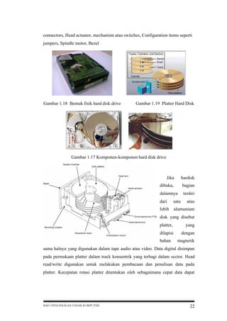 connectors, Head actuator, mechanism atau switches, Configuration items seperti
jumpers, Spindle motor, Bezel

Gambar 1.18 Bentuk fisik hard disk drive

Gambar 1.19 Platter Hard Disk

Gambar 1.17 Komponen-komponen hard disk drive

Jika

hardisk

dibuka,

bagian

dalamnya

terdiri

dari

satu

atau

lebih

alumunium

disk yang disebut
platter,

yang

dilapisi

dengan

bahan

magnetik

sama halnya yang digunakan dalam tape audio atau video. Data digital disimpan
pada permukaan platter dalam track konsentrik yang terbagi dalam sector. Head
read/write digunakan untuk melakukan pembacaan dan penulisan data pada
platter. Kecepatan rotasi platter ditentukan oleh sebagaimana cepat data dapat

BAB I PENGENALAN DASAR KOMPUTER

22

 