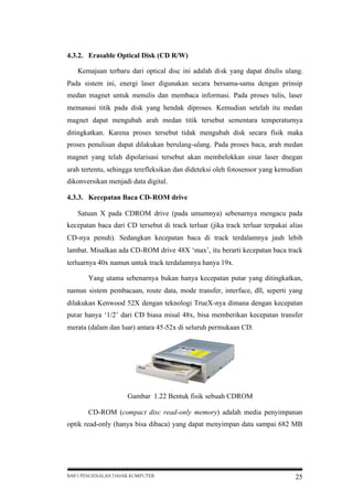 4.3.2. Erasable Optical Disk (CD R/W)
Kemajuan terbaru dari optical disc ini adalah disk yang dapat ditulis ulang.
Pada sistem ini, energi laser digunakan secara bersama-sama dengan prinsip
medan magnet untuk menulis dan membaca informasi. Pada proses tulis, laser
memanasi titik pada disk yang hendak diproses. Kemudian setelah itu medan
magnet dapat mengubah arah medan titik tersebut sementara temperaturnya
ditingkatkan. Karena proses tersebut tidak mengubah disk secara fisik maka
proses penulisan dapat dilakukan berulang-ulang. Pada proses baca, arah medan
magnet yang telah dipolarisasi tersebut akan membelokkan sinar laser dnegan
arah tertentu, sehingga terefleksikan dan dideteksi oleh fotosensor yang kemudian
dikonversikan menjadi data digital.
4.3.3. Kecepatan Baca CD-ROM drive
Satuan X pada CDROM drive (pada umumnya) sebenarnya mengacu pada
kecepatan baca dari CD tersebut di track terluar (jika track terluar terpakai alias
CD-nya penuh). Sedangkan kecepatan baca di track terdalamnya jauh lebih
lambat. Misalkan ada CD-ROM drive 48X ‘max’, itu berarti kecepatan baca track
terluarnya 40x namun untuk track terdalamnya hanya 19x.
Yang utama sebenarnya bukan hanya kecepatan putar yang ditingkatkan,
namun sistem pembacaan, route data, mode transfer, interface, dll, seperti yang
dilakukan Kenwood 52X dengan teknologi TrueX-nya dimana dengan kecepatan
putar hanya ‘1/2’ dari CD biasa misal 48x, bisa memberikan kecepatan transfer
merata (dalam dan luar) antara 45-52x di seluruh permukaan CD.

Gambar 1.22 Bentuk fisik sebuah CDROM
CD-ROM (compact disc read-only memory) adalah media penyimpanan
optik read-only (hanya bisa dibaca) yang dapat menyimpan data sampai 682 MB

BAB I PENGENALAN DASAR KOMPUTER

25

 