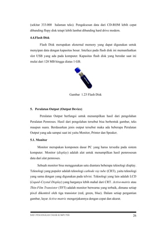 (sekitar 333.000 halaman teks). Pengaksesan data dari CD-ROM lebih cepat
dibanding flopy disk tetapi lebih lambat dibanding hard drive modern.
4.4.Flash Disk
Flash Disk merupakan eksternal memory yang dapat digunakan untuk
menyipan data dengan kapasitas besar. Inteface pada flash disk ini memanfaatkan
slot USB yang ada pada komputer. Kapasitas flash disk yang beredar saat ini
mulai dari 128 MB hingga diatas 1 GB.

Gambar 1.23 Flash Disk

5. Peralatan Output (Output Device)
Peralatan Output berfungsi untuk menampilkan hasil dari pengolahan
Peralatan Pemroses. Hasil dari pengolahan tersebut bisa berbentuk gambar, teks
maupun suara. Berdasarkan jenis output tersebut maka ada beberapa Peralatan
Output yang ada sampai saat ini yaitu Monitor, Printer dan Speaker.
5.1. Monitor
Monitor merupakan komponen dasar PC yang harus tersedia pada sistem
komputer. Monitor (display) adalah alat untuk menampilkan hasil pemrosesan
data dari alat pemroses.
Sebuah monitor bisa menggunakan satu diantara beberapa teknologi display.
Teknologi yang populer adalah teknologi cathode ray tube (CRT), yaitu teknologi
yang sama dengan yang digunakan pada telvisi. Teknologi yang lain adalah LCD
(Liquid-Crystal Display) yang harganya lebih mahal dari CRT. Active-matrix atau
Thin-Film Transistor (TFT) adalah monitor berwarna yang terbaik, dimana setiap
pixel dikontrol oleh tiga transistor (red, green, blue). Dalam setiap pergantian
gambar, layar Active-matrix mengerjakannya dengan cepat dan akurat.

BAB I PENGENALAN DASAR KOMPUTER

26

 