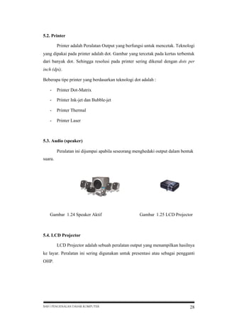 5.2. Printer
Printer adalah Peralatan Output yang berfungsi untuk mencetak. Teknologi
yang dipakai pada printer adalah dot. Gambar yang tercetak pada kertas terbentuk
dari banyak dot. Sehingga resolusi pada printer sering dikenal dengan dots per
inch (dpi).
Beberapa tipe printer yang berdasarkan teknologi dot adalah :
-

Printer Dot-Matrix

-

Printer Ink-jet dan Bubble-jet

-

Printer Thermal

-

Printer Laser

5.3. Audio (speaker)
Peralatan ini dijumpai apabila seseorang menghedaki output dalam bentuk
suara.

Gambar 1.24 Speaker Aktif

Gambar 1.25 LCD Projector

5.4. LCD Projector
LCD Projector adalah sebuah peralatan output yang menampilkan hasilnya
ke layar. Peralatan ini sering digunakan untuk presentasi atau sebagai pengganti
OHP.

BAB I PENGENALAN DASAR KOMPUTER

28

 