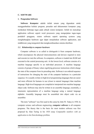 C. SOFTWARE
1. Pengenalan Software
Software

Komputer

adalah istilah

umum

yang

digunakan

untuk

menggambarkan koleksi program, prosedur and dokumentasi komputer yang
melakukan beberapa tugas pada sebuah sistem komputer. Istilah ini mencakup
application software seperti word processors yang mengerjakan tugas-tugas
produktif

pengguna,

sistem

software

seperti

operating

systems

yang

menghubungkan hardware agar dapat menjalankan software application, and
middleware yang mengontrol dan mengkoordinasikan sistems distribusi.
1.1. Relationship to computer hardware
Computer software is so called to distinguish it from computer hardware,
which encompasses the physical interconnections and devices required to store
and execute (or run) the software. In computers, software is loaded into RAM and
executed in the central processing unit. At the lowest level, software consists of a
machine language specific to an individual processor. A machine language
consists of groups of binary values signifying processor instructions which change
the state of the computer from its preceding state. Software is an ordered sequence
of instructions for changing the state of the computer hardware in a particular
sequence. It is usually written in high-level programming languages that are easier
and more efficient for humans to use (closer to natural language) than machine
language. High-level languages are compiled or interpreted into machine language
object code. Software may also be written in an assembly language, essentially, a
mnemonic representation of a machine language using a natural language
alphabet. Assembly language must be assembled into object code via an
assembler.
The term "software" was first used in this sense by John W. Tukey in 1958. In
computer science and software engineering, computer software is all computer
programs. The theory that is the basis for most modern software was first
proposed by Alan Turing in his 1935 essay Computable numbers with an
application to the Entscheidungs problem.

BAB I PENGENALAN DASAR KOMPUTER

29

 