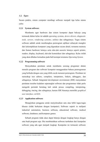 1.2. Types
Secara praktis, sistem computer membagi software menjadi tiga kelas utama
yaitu:
1.2.1

System software
Membantu agar hardware dan sistem komputer dapat bekerja yang

termasuk dalam kelas ini adalah operating systems, device drivers, diagnostic
tools, servers, windowing syistems, utilities dan sebagainnya. Tugas sistem
software adalah untuk membungkus pemrogram aplikasi sebanyak mungkin
dari kekompleksan komputer yang digunakan secara detail, terutama memory
dan feature hardware lainnya serta alat-alat asesoris lainnya seperti printer,
readers, display, keyboard, alat-alat komunikasi dan sebagainya. Kelas inilah
yang akan dibahas kemudian pada bab keempat terutama Operating System.
1.2.2

Programming software
Menyediakan peralatan untuk membantu seorang programer dalam

menulis program dan software komputer menggunakan bahasa pemrograman
yang berbeda dengan cara yang lebih cocok menurut pemrogram. Peralatan ini
mencakup text editors, compilers, interpreters, linkers, debuggers, dan
sebagainya. Sebuah Integrated development environment (IDE) menyatukan
peralatan tersebut kedalam seperangkat software dan programmer tidak perlu
mengetik perintah berulang kali untuk proses compiling, interpreting,
debugging, tracing, dan sebagainya, karena IDE biasanya memiliki graphical
user interface, or GUI.
1.2.3

Application software
Mengijinkan pengguna untuk menyelesaikan satu atau lebih tugas-tugas

khusus (tidak berkaitan dengan komputer). Software seperti in meliputi
industrial automation, business software, educational software, medical
software, databases, and komputer games.
Sebuah program tidak akan dapat bekerja dengan lengkap hanya dengan
satu buah program saja. Dia membutuhkan software tambahan dari kumpulan
software yang ada agar menjadi lengkap. Kumpulan ini termasuk software

BAB I PENGENALAN DASAR KOMPUTER

30

 