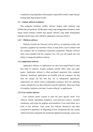 components yang digunakan oleh program yang berdiri sendiri, tetapi masingmasing tidak dapat bekerja sendiri.
1.3. Lapisan software komputer
Para pengguna komputer melihat software dengan sudut pandang yang
berbeda dari programmer. Kebanyakan orang yang menggunakan komputer untuk
tujuan umum biasanya melihat tiga lapisan software yang dapat mengerjakan
berbagai macam tugas yaitu; platform, application, and user software.
1.3.1

Platform software
Platform includes the firmware, device drivers, an operating system, and

typically a graphical user interface which, in total, allow a user to interact with
the computer and its peripherals (associated equipment). Platform software
often comes bundled with the computer. On a PC you will usually have the
ability to change the platform software.
1.3.2 Application software
Application software or Applications are what most people think of when
they think of software. Typical examples include office suites and video
games. Application software is often purchased separately from computer
hardware. Sometimes applications are bundled with the computer, but that
does not change the fact that they run as independent applications.
Applications are almost always independent programs from the operating
system, though they are often tailored for specific platforms. Most users think
of compilers, databases, and other "system software" as applications.
1.3.3 User-written software
User software tailors systems to meet the users specific needs. User
software include spreadsheet templates, word processor macros, scientific
simulations, and scripts for graphics and animations. Even email filters are a
kind of user software. Users create this software themselves and often
overlook how important it is. Depending on how competently the user-written
software has been integrated into purchased application packages, many users

BAB I PENGENALAN DASAR KOMPUTER

31

 