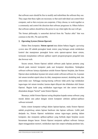 that software users should be free to modify and redistribute the software they use.
They argue that these rights are necessary so that each individual can control their
computer, and so that everyone can cooperate, if they choose, to work together as
a community and control the direction that software progresses in. Others believe
that software authors should have the power to say what rights the user will get.
The former philosophy is somewhat derived from the "hacker ethic" that was
common in the 60s ,70s and mid 80s.
2. Operating System (Sistem Operasi)
Dalam Ilmu komputer, Sistem operasi atau dalam bahasa Inggris: operating
system atau OS adalah perangkat lunak sistem yang bertugas untuk melakukan
kontrol dan manajemen perangkat keras serta operasi-operasi dasar sistem,
termasuk menjalankan software aplikasi seperti program-program pengolah kata
dan browser web.
Secara umum, Sistem Operasi adalah software pada lapisan pertama yang
ditaruh pada memori komputer pada saat komputer dinyalakan. Sedangkan
software-software lainnya dijalankan setelah Sistem Operasi berjalan, dan Sistem
Operasi akan melakukan layanan inti umum untuk software-software itu. Layanan
inti umum tersebut seperti akses ke disk, manajemen memori, skeduling task, dan
antar-muka user. Sehingga masing-masing software tidak perlu lagi melakukan
tugas-tugas inti umum tersebut, karena dapat dilayani dan dilakukan oleh Sistem
Operasi. Bagian kode yang melakukan tugas-tugas inti dan umum tersebut
dinamakan dengan "kernel" suatu Sistem Operasi.
Biasanya, istilah Sistem Operasi sering ditujukan kepada semua software yang
masuk dalam satu paket dengan sistem komputer sebelum aplikasi-aplikasi
software terinstall.
Kalau sistem komputer terbagi dalam lapisan-lapisan, maka Sistem Operasi
adalah penghubung antara lapisan hardware dan lapisan software. Lebih jauh
daripada itu, Sistem Operasi melakukan semua tugas-tugas penting dalam
komputer, dan menjamin aplikasi-aplikasi yang berbeda dapat berjalan secara
bersamaan dengan lancar. Sistem Operasi menjamin aplikasi software lainnya
dapat menggunakan memori, melakukan input dan output terhadap peralatan lain,

BAB I PENGENALAN DASAR KOMPUTER

34

 