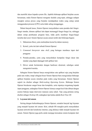 dan memiliki akses kepada system file. Apabila beberapa aplikasi berjalan secara
bersamaan, maka Sistem Operasi mengatur skedule yang tepat, sehingga sedapat
mungkin semua proses yang berjalan mendapatkan waktu yang cukup untuk
menggunakan prosesor (CPU) serta tidak saling mengganggu.
Dalam banyak kasus, Sistem Operasi menyediakan suatu pustaka dari fungsifungsi standar, dimana aplikasi lain dapat memanggil fungsi-fungsi itu, sehingga
dalam setiap pembuatan program baru, tidak perlu membuat fungsi-fungsi
tersebut dari awal. Sistem Operasi secara umum terdiri dari beberapa bagian:
1. Mekanisme Boot, yaitu meletakkan kernel ke dalam memory
2. Kernel, yaitu inti dari sebuah Sistem Operasi
3. Command Interpreter atau shell, yang bertugas membaca input dari
pengguna
4. Pustaka-pustaka, yaitu yang menyediakan kumpulan fungsi dasar dan
standar yang dapat dipanggil oleh aplikasi lain
5. Driver untuk berinteraksi dengan hardware eksternal, sekaligus untuk
mengontrol mereka.
Sebagian Sistem Operasi hanya mengizinkan satu aplikasi saja yang berjalan
pada satu waktu, tetapi sebagian besar Sistem Operasi baru mengizinkan beberapa
aplikasi berjalan secara simultan pada waktu yang bersamaan. Sistem Operasi
seperti itu disebut sebagai Multi-tasking Operating System. Beberapa Sistem
Operasi berukuran sangat besar dan kompleks, serta inputnya tergantung kepada
input pengguna, sedangkan Sistem Operasi lainnya sangat kecil dan dibuat dengan
asumsi bekerja tanpa intervensi manusia sama sekali. Tipe yang pertama sering
disebut sebagai Desktop OS, sedangkan tipe kedua adalah Real-Time OS
3. Layanan inti umum
Seiring dengan berkembangnya Sistem Operasi, semakin banyak lagi layanan
yang menjadi layanan inti umum. Kini, sebuah OS mungkin perlu menyediakan
layanan network dan koneksitas internet, yang dulunya tidak menjadi layanan inti
umum. Sistem Operasi juga perlu untuk menjaga kerusakan sistem komputer dari

BAB I PENGENALAN DASAR KOMPUTER

35

 