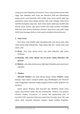 sering proses harus dijalankan oleh prosesor. Proses yang memiliki prioritas lebih
tinggi, akan dijalankan lebih sering atau dieksekusi lebih dulu dibandingkan
dengan proses yang berprioritas lebih rendah. Suatu sistem operasi dapat saja
menentukan semua proses dengan prioritas yang sama, sehingga setiap proses
memiliki kesempatan yang sama. Suatu sistem operasi dapat juga merubah nilai
prioritas proses tertentu, agar proses tersebut akan dapat memiliki kesempatan
lebih besar pada eksekusi berikutnya (misalnya: pada proses yang sudah sangat
terlalu lama menunggu eksekusi, sistem operasi menaikkan nilai prioritasnya).

6. Status Proses
Jenis status yang mungkin dapat disematkan pada suatu proses pada setiap
sistem operasi dapat berbeda-beda. Tetapi paling tidak ada 3 macam status yang
umum, yaitu:
6.1 Ready, yaitu status dimana proses siap untuk dieksekusi pada giliran
berikutnya
6.2 Running, yaitu status dimana saat ini proses sedang dieksekusi oleh
prosesor
6.3 Blocked, yaitu status dimana proses tidak dapat dijalankan pada saat prosesor
siap/bebas

7. Windows
Microsoft Windows atau lebih dikenal dengan sebutan Windows adalah
keluarga sistem operasi komputer pribadi yang dikembangkan oleh Microsoft
yang menggunakan antarmuka dengan pengguna berbasis grafik (graphical user
interface).
Sistem operasi Windows telah berevolusi dari MS-DOS, sebuah sistem
operasi yang berbasis modus teks dan command-line. Windows versi pertama,
Windows Graphic Environment 1.0 pertama kali diperkenalkan pada 10
November 1983, tetapi baru keluar pasar pada bulan November tahun 1985 yang
dibuat untuk memenuhi kebutuhan komputer dengan tampilan bergambar.

BAB I PENGENALAN DASAR KOMPUTER

38

 