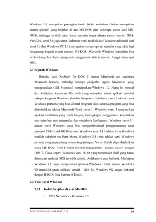 Windows 1.0 merupakan perangkat lunak 16-bit tambahan (bukan merupakan
sistem operasi) yang berjalan di atas MS-DOS (dan beberapa varian dari MSDOS), sehingga ia tidak akan dapat berjalan tanpa adanya sistem operasi DOS.
Versi 2.x, versi 3.x juga sama. Beberapa versi terakhir dari Windows (dimulai dari
versi 4.0 dan Windows NT 3.1) merupakan sistem operasi mandiri yang tidak lagi
bergantung kepada sistem operasi MS-DOS. Microsoft Windows kemudian bisa
berkembang dan dapat menguasai penggunaan sistem operasi hingga mencapai
90%.
7.1 Sejarah Windows
Dimulai dari DosShell for DOS 6 buatan Microsoft dan inginnya
Microsoft bersaing terhadap larisnya penjualan Apple Macintosh yang
menggunakan GUI, Microsoft menciptakan Windows 1.0. Nama ini berasal
dari kelatahan karyawan Microsoft yang menyebut nama aplikasi tersebut
sebagai Program Windows (Jendela Program). Windows versi 2 adalah versi
Windows pertama yang bisa diinstal program. Satu-satunya program yang bisa
ditambahkan adalah Microsoft Word versi 1. Windows versi 3 menjanjikan
aplikasi tambahan yang lebih banyak, kelengkapan penggunaan, kecantikan
user interface atau antarmuka dan mudahnya konfigurasi. Windows versi 3.1
adalah versi Windows yang bisa mengoptimalisasi penggunaannya pada
prosesor 32-bit Intel 80386 ke atas. Windows versi 3.11 adalah versi Windows
terahkir sebelum era Start Menu. Windows 3.11 pun adalah versi Windows
pertama yang mendukung networking/jaringan. Versi Hibrida dapat dijalankan
tanpa MS-DOS. Versi Hibrida tersebut menginstalasi dirinya sendiri dengan
DOS 7. Tidak seperti Windows versi 16-bit yang merupakan shell yang harus
diinstalasi melalui DOS terlebih dahulu. Aplikasinya pun berbeda. Meskipun
Windows 9X dapat menjalankan aplikasi Windows 16-bit, namun Windows
9X memiliki grade aplikasi sendiri - X86-32, Windows 9X sangat terkenal
dengan BSOD (Blue Screen of Death).
7.2 Versi-versi Windows
7.2.1

16-bit, berjalan di atas MS-DOS
o

1985 November - Windows 1.0

BAB I PENGENALAN DASAR KOMPUTER

39

 