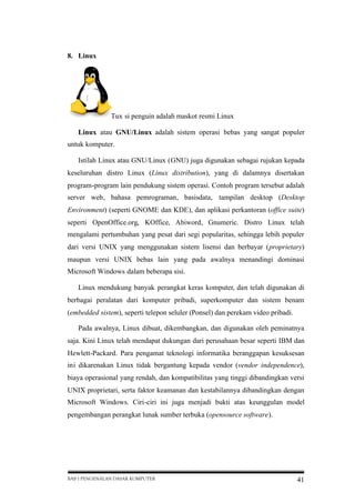 8. Linux

Tux si penguin adalah maskot resmi Linux
Linux atau GNU/Linux adalah sistem operasi bebas yang sangat populer
untuk komputer.
Istilah Linux atau GNU/Linux (GNU) juga digunakan sebagai rujukan kepada
keseluruhan distro Linux (Linux distribution), yang di dalamnya disertakan
program-program lain pendukung sistem operasi. Contoh program tersebut adalah
server web, bahasa pemrograman, basisdata, tampilan desktop (Desktop
Environment) (seperti GNOME dan KDE), dan aplikasi perkantoran (office suite)
seperti OpenOffice.org, KOffice, Abiword, Gnumeric. Distro Linux telah
mengalami pertumbuhan yang pesat dari segi popularitas, sehingga lebih populer
dari versi UNIX yang menggunakan sistem lisensi dan berbayar (proprietary)
maupun versi UNIX bebas lain yang pada awalnya menandingi dominasi
Microsoft Windows dalam beberapa sisi.
Linux mendukung banyak perangkat keras komputer, dan telah digunakan di
berbagai peralatan dari komputer pribadi, superkomputer dan sistem benam
(embedded sistem), seperti telepon seluler (Ponsel) dan perekam video pribadi.
Pada awalnya, Linux dibuat, dikembangkan, dan digunakan oleh peminatnya
saja. Kini Linux telah mendapat dukungan dari perusahaan besar seperti IBM dan
Hewlett-Packard. Para pengamat teknologi informatika beranggapan kesuksesan
ini dikarenakan Linux tidak bergantung kepada vendor (vendor independence),
biaya operasional yang rendah, dan kompatibilitas yang tinggi dibandingkan versi
UNIX proprietari, serta faktor keamanan dan kestabilannya dibandingkan dengan
Microsoft Windows. Ciri-ciri ini juga menjadi bukti atas keunggulan model
pengembangan perangkat lunak sumber terbuka (opensource software).

BAB I PENGENALAN DASAR KOMPUTER

41

 