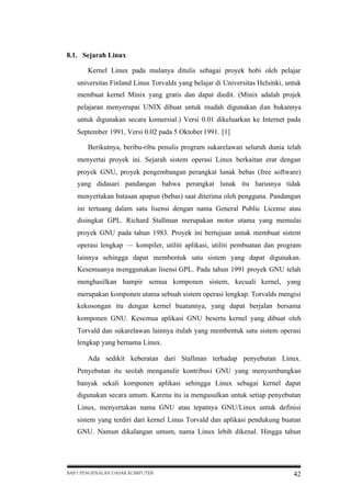 8.1. Sejarah Linux
Kernel Linux pada mulanya ditulis sebagai proyek hobi oleh pelajar
universitas Finland Linus Torvalds yang belajar di Universitas Helsinki, untuk
membuat kernel Minix yang gratis dan dapat diedit. (Minix adalah projek
pelajaran menyerupai UNIX dibuat untuk mudah digunakan dan bukannya
untuk digunakan secara komersial.) Versi 0.01 dikeluarkan ke Internet pada
September 1991, Versi 0.02 pada 5 Oktober 1991. [1]
Berikutnya, beribu-ribu penulis program sukarelawan seluruh dunia telah
menyertai proyek ini. Sejarah sistem operasi Linux berkaitan erat dengan
proyek GNU, proyek pengembangan perangkat lunak bebas (free software)
yang didasari pandangan bahwa perangkat lunak itu harusnya tidak
menyertakan batasan apapun (bebas) saat diterima oleh pengguna. Pandangan
ini tertuang dalam satu lisensi dengan nama General Public License atau
disingkat GPL. Richard Stallman merupakan motor utama yang memulai
proyek GNU pada tahun 1983. Proyek ini bertujuan untuk membuat sistem
operasi lengkap — kompiler, utiliti aplikasi, utiliti pembuatan dan program
lainnya sehingga dapat membentuk satu sistem yang dapat digunakan.
Kesemuanya menggunakan lisensi GPL. Pada tahun 1991 proyek GNU telah
menghasilkan hampir semua komponen sistem, kecuali kernel, yang
merupakan komponen utama sebuah sistem operasi lengkap. Torvalds mengisi
kekosongan itu dengan kernel buatannya, yang dapat berjalan bersama
komponen GNU. Kesemua aplikasi GNU beserta kernel yang dibuat oleh
Torvald dan sukarelawan lainnya itulah yang membentuk satu sistem operasi
lengkap yang bernama Linux.
Ada sedikit keberatan dari Stallman terhadap penyebutan Linux.
Penyebutan itu seolah menganulir kontribusi GNU yang menyumbangkan
banyak sekali komponen aplikasi sehingga Linux sebagai kernel dapat
digunakan secara umum. Karena itu ia mengusulkan untuk setiap penyebutan
Linux, menyertakan nama GNU atau tepatnya GNU/Linux untuk definisi
sistem yang terdiri dari kernel Linus Torvald dan aplikasi pendukung buatan
GNU. Namun dikalangan umum, nama Linux lebih dikenal. Hingga tahun

BAB I PENGENALAN DASAR KOMPUTER

42

 