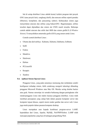Inti di setiap distribusi Linux adalah kernel, koleksi program dari proyek
GNU (atau proyek lain), cangkang (shell), dan aturcara utilitas seperti pustaka
(libraries), kompilator, dan penyunting (editor). Kebanyakan sistem juga
menyertakan aturcara dan utilitas yang bukan-GNU. Bagaimanapun, utilitas
tersebut dapat dipisahkan dan sistem ala UNIX masih tersedia. Beberapa
contoh adalah aturcara dan utiliti dari BSD dan sistem grafik-X (X-Window
Sistem). X menyediakan antarmuka grafis (GUI) yang umum untuk Linux.
Contoh-contoh distribusi Linux :


Ubuntu dan derivatifnya : Kubuntu, Xubuntu, Edubuntu, GoBuntu



SuSE



Fedora



Mandriva



Slackware



Debian



PCLinuxOS



Knoppix



Xandros

8.4. Aplikasi Sistem Operasi Linux
Pengguna Linux, yang pada umumnya memasang dan melakukan sendiri
konfigurasi terhadap sistem, lebih cenderung mengerti teknologi dibanding
pengguna Microsoft Windows atau Mac OS. Mereka sering disebut hacker
atau geek. Namun stereotipe ini semakin berkurang dengan peningkatan sifat
ramah-pengguna Linux dan makin luasnya pengguna distribusi. Linux telah
membuat pencapaian yang cukup baik dalam pasaran komputer server dan
komputer tujuan khusus, seperti mesin render gambar dan server web. Linux
juga mulai populer dalam pasaran komputer desktop.
Linux merupakan asas kepada kombinasi program-server LAMP,
kependekan dari Linux, Apache, MySQL, Perl/PHP/Python. LAMP telah
mencapai popularitas yang luas di kalangan pengembang Web.

BAB I PENGENALAN DASAR KOMPUTER

44

 