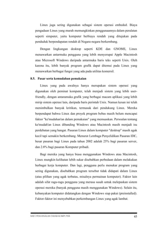 Linux juga sering digunakan sebagai sistem operasi embeded. Biaya
pengadaan Linux yang murah memungkinkan penggunaannya dalam peralatan
seperti simputer, yaitu komputer berbiaya rendah yang ditujukan pada
penduduk berpendapatan rendah di Negara-negara berkembang.
Dengan lingkungan desktop seperti

KDE dan

GNOME,

Linux

menawarkan antarmuka pengguna yang lebih menyerupai Apple Macintosh
atau Microsoft Windows daripada antarmuka baris teks seperti Unix. Oleh
karena itu, lebih banyak program grafik dapat ditemui pada Linux yang
menawarkan berbagai fungsi yang ada pada utilitas komersil.
8.5. Pasar serta kemudahan pemakaian
Linux yang pada awalnya hanya merupakan sistem operasi yang
digunakan oleh peminat komputer, telah menjadi sistem yang lebih userfriendly, dengan antaramuka grafik yang berbagai macam aplikasi yang lebih
mirip sistem operasi lain, daripada baris perintah Unix. Namun kesan ini telah
menimbulkan banyak kritikan, termasuk dari pendukung Linux. Mereka
berpendapat bahwa Linux dan proyek program bebas masih belum mencapai
faktor "ke'mudahan'an dalam pemakaian" yang memuaskan. Persoalan tentang
ke'mudah'an Linux dibanding Windows atau Macintosh masih menjadi isu
perdebatan yang hangat. Pasaran Linux dalam komputer "desktop" masih agak
kecil tapi semakin berkembang. Menurut Lembaga Penyelidikan Pasaran IDC,
besar pasaran bagi Linux pada tahun 2002 adalah 25% bagi pasaran server,
dan 2.8% bagi pasaran Komputer pribadi.
Bagi mereka yang hanya biasa menggunakan Windows atau Macintosh,
Linux mungkin kelihatan lebih sukar disebabkan perbedaan dalam melakukan
berbagai kerja komputer. Dan lagi, pengguna perlu menukar program yang
sering digunakan, disebabkan program tersebut tidak didapati dalam Linux
(atau pilihan yang agak terbatas, misalnya permainan komputer). Faktor lain
adalah sifat ragu-ragu pengguna yang merasa susah untuk melepaskan sistem
operasi mereka (banyak pengguna masih menggunakan Windows). Selain itu,
kebanyakan komputer didatangkan dengan Windows siap pakai (preinstalled).
Faktor-faktor ini menyebabkan perkembangan Linux yang agak lambat.

BAB I PENGENALAN DASAR KOMPUTER

45

 