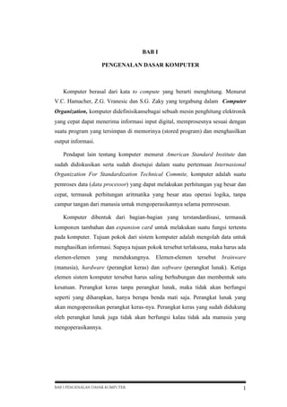 BAB I
PENGENALAN DASAR KOMPUTER

Komputer berasal dari kata to compute yang berarti menghitung. Menurut
V.C. Hamacher, Z.G. Vranesic dan S.G. Zaky yang tergabung dalam Computer
Organization, komputer didefinisikansebagai sebuah mesin penghitung elektronik
yang cepat dapat menerima informasi input digital, memprosesnya sesuai dengan
suatu program yang tersimpan di memorinya (stored program) dan menghasilkan
output informasi.
Pendapat lain tentang komputer menurut American Standard Institute dan
sudah didiskusikan serta sudah disetujui dalam suatu pertemuan Internasional
Organization For Standardization Technical Commite, komputer adalah suatu
pemroses data (data processor) yang dapat melakukan perhitungan yag besar dan
cepat, termasuk perhitungan aritmatika yang besar atau operasi logika, tanpa
campur tangan dari manusia untuk mengoperasikannya selama pemrosesan.
Komputer dibentuk dari bagian-bagian yang terstandardisasi, termasuk
komponen tambahan dan expansion card untuk melakukan suatu fungsi tertentu
pada komputer. Tujuan pokok dari sistem komputer adalah mengolah data untuk
menghasilkan informasi. Supaya tujuan pokok tersebut terlaksana, maka harus ada
elemen-elemen

yang mendukungnya. Elemen-elemen tersebut

brainware

(manusia), hardware (perangkat keras) dan software (perangkat lunak). Ketiga
elemen sistem komputer tersebut harus saling berhubungan dan membentuk satu
kesatuan. Perangkat keras tanpa perangkat lunak, maka tidak akan berfungsi
seperti yang diharapkan, hanya berupa benda mati saja. Perangkat lunak yang
akan mengoperasikan perangkat keras-nya. Perangkat keras yang sudah didukung
oleh perangkat lunak juga tidak akan berfungsi kalau tidak ada manusia yang
mengoperasikannya.

BAB I PENGENALAN DASAR KOMPUTER

1

 