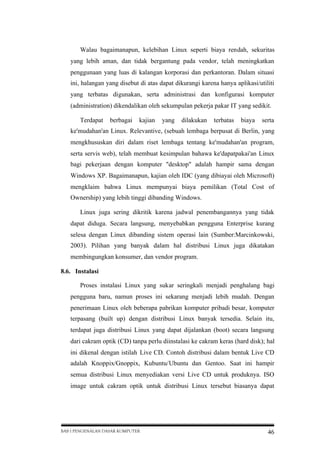 Walau bagaimanapun, kelebihan Linux seperti biaya rendah, sekuritas
yang lebih aman, dan tidak bergantung pada vendor, telah meningkatkan
penggunaan yang luas di kalangan korporasi dan perkantoran. Dalam situasi
ini, halangan yang disebut di atas dapat dikurangi karena hanya aplikasi/utiliti
yang terbatas digunakan, serta administrasi dan konfigurasi komputer
(administration) dikendalikan oleh sekumpulan pekerja pakar IT yang sedikit.
Terdapat

berbagai

kajian

yang

dilakukan

terbatas

biaya

serta

ke'mudahan'an Linux. Relevantive, (sebuah lembaga berpusat di Berlin, yang
mengkhususkan diri dalam riset lembaga tentang ke'mudahan'an program,
serta servis web), telah membuat kesimpulan bahawa ke'dapatpakai'an Linux
bagi pekerjaan dengan komputer "desktop" adalah hampir sama dengan
Windows XP. Bagaimanapun, kajian oleh IDC (yang dibiayai oleh Microsoft)
mengklaim bahwa Linux mempunyai biaya pemilikan (Total Cost of
Ownership) yang lebih tinggi dibanding Windows.
Linux juga sering dikritik karena jadwal penembangannya yang tidak
dapat diduga. Secara langsung, menyebabkan pengguna Enterprise kurang
selesa dengan Linux dibanding sistem operasi lain (Sumber:Marcinkowski,
2003). Pilihan yang banyak dalam hal distribusi Linux juga dikatakan
membingungkan konsumer, dan vendor program.
8.6. Instalasi
Proses instalasi Linux yang sukar seringkali menjadi penghalang bagi
pengguna baru, namun proses ini sekarang menjadi lebih mudah. Dengan
penerimaan Linux oleh beberapa pabrikan komputer pribadi besar, komputer
terpasang (built up) dengan distribusi Linux banyak tersedia. Selain itu,
terdapat juga distribusi Linux yang dapat dijalankan (boot) secara langsung
dari cakram optik (CD) tanpa perlu diinstalasi ke cakram keras (hard disk); hal
ini dikenal dengan istilah Live CD. Contoh distribusi dalam bentuk Live CD
adalah Knoppix/Gnoppix, Kubuntu/Ubuntu dan Gentoo. Saat ini hampir
semua distribusi Linux menyediakan versi Live CD untuk produknya. ISO
image untuk cakram optik untuk distribusi Linux tersebut biasanya dapat

BAB I PENGENALAN DASAR KOMPUTER

46

 