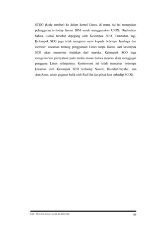 SCOG (kode sumber) ke dalam kernel Linux, di mana hal ini merupakan
pelanggaran terhadap lisensi IBM untuk menggunakan UNIX. Disebutkan
bahwa lisensi tersebut dipegang oleh Kelompok SCO. Tambahan lagi,
Kelompok SCO juga telah mengirim surat kepada beberapa lembaga dan
memberi ancaman tentang penggunaan Linux tanpa lisensi dari kelompok
SCO akan menerima tindakan dari mereka. Kelompok SCO juga
mengeluarkan pernyataan pada media massa bahwa mereka akan menggugat
pengguna Linux selanjutnya. Kontroversi ini telah mencetus beberapa
kecaman oleh Kelompok SCO terhadap Novell, DaimlerChrysler, dan
AutoZone, selain gugatan balik oleh Red Hat dan pihak lain terhadap SCOG.

BAB I PENGENALAN DASAR KOMPUTER

49

 