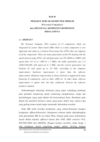 BA B II
ME RA KI T SE BU AH KO MPU TE R P RI BA DI
(P er s o n a l C om p ut er )
da n MEN GE NA L KO MPO NE N-KO MP ON EN
DI DA LA MN YA

A. ABSTR ACT
The Personal Computer (PC) consis ts of 13 compone nts which are
integ rated by syste m. Main board (MB) which is a main compo nent is very
impor tant and caled as a Centr al Proce ssin g Unit (CPU) that can organ ize
al of the compo nents . Ther e are many gener ation s of the PC deali ng with the
speed of proce ssing (CPU) , the old gener ation was XT (x808 6 or x8088 ) with
speed from 512 K to 1.00 0 K ( 1 MHz), the midle generat ion was A T
x286/x3 86/x486 with speed up to 2 MHz, and the curre nt gener ation was
Penti um IV with speed up to 2.8 GHz. Accor ding to the compu ter
impro vemen t,

hardw are

impro vemen t

is

faste r

than

the

softw are

impro vemen t. Hardware improve ment is always folowed or support ed by many
facturi ng of compone nts, such as Intel, AMD etc. In other hand, softw are
impro vemen t is quait e slow but they colabo rate betwe en the softw are
produ cer mutua ly.
Pe rk em ba ng an te kn ol og i in fo rm as i yan g ce pa t, te rk ad an g me mb uat
pa ra pe ma ka i te rp an ci ng un tu k ce nd er un g me ng ik ut in ya, ta np a ad a
pe rt im ba ng an yan g te pa t da la m ha l ke te rs edi aa n da na . De mi ki an pu la
da la m ha l me mi li h hardwar e ma na yan g ha ru s di be li at au softwar e ap a
yan g pa li ng ut am a un tu k da pa t me me nuh i keb ut uh an te rs eb ut .
Pa da MB te la h te rs edi a ko mpon en yan g onboar d/i nt er na l ma upu n
ko mp on en offboar d/e ks te rn al . Kom po ne n onboard mu lai di ke mb an gk an
ol eh pe ru sa ha an MB di er a ta hu n 90 an , di ma na pa da ma sa se be lu mn ya
ma si h da la m kon di si offboar d (m ul ai da ri FDD, HDD control er VGA,
SOUNDC ARDS da n MODEM). De nga n ko nd is i te rs eb ut , ma ka ha rga 1
un it

ko mp ut er

ma si h

te rgo lo ng

BAB II MERAKIT SEBUAH KOMPUTER PRIBADI DAN
MENGENAL KOMPONEN DI DALAMNYA

sa ng at

ma ha l.

Se ir in g

de ng an
50

 