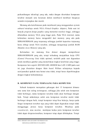 pe rk em ba ng an tek nol ogi yan g ada , mak a den gan dis ert aka n ko mpo nen
ter seb ut me nj ad i sa tu ke sa tu an da la m mainboar d me mb ua t har gan ya
se ma ki n te rj an gk au dan mu ra h.
Me man g ad a ke te rb at as an pa da ma in bo ar d yan g me ng gu na ka n sy st em
onboar d mi sal nya un tu k VG A (Virtu al Graphics Adapter ), Pa da sa at in i
ba ny ak progra m design graphic s yan g me nu nt ut re so lu si ti ngg i, se hi ngg a
di bu tu hk an me mo ry VG A yan g ti ngg i pu la . Pa da VG A in te rn al, ma ka
ke bu tu ha n me mo ry ha ru s me nga mb il da ri me mo ry yan g ad a pa da
SD RA M/ DD RA M yan g te rp as an g se hi ng ga ju ml ah ka pa si ta s te rp as an g
ha ru s di ba gi un tu k VG A te rs eb ut , se hi ng ga me ng ur an gi ju ml ah RA M
(Random Acces Memory) yan g ad a.
Ke le ma ha n

in i

mem an g

bi sa

di at as i

de ng an

me mp er be sa r

SD RA M/ DD RA M yan g ad a, te ta pi te rk ada ng me nj ad ik an ke rja CP U
(Centra l Process ing Unit) ti da k op ti ma l, ter le bi h pa da sa at di gu na ka n
un tu k me mb ac a gam ba r yan g me me rl uk an ti ngk at ke te li ti an yan g ti ngg i.
Ko mp on en lai n se pe rti SOUNDCA RD, MODEM da n LAN CARD pad a sa at
in i ju ga di sa tu ka n de nga n Main board. Pi li ha n sel an ju tn ya ke pa da
us er /p em ak ai ap ak ah ma u he ma t at au ti da k, te ta pi ha ru s di pe rh it un gk an
de nga n ti ngk at ke bu tu ha nn ya.

B. KO MPO NE N YA NG TE RPA SA NG PAD A KO MPU TE R
Se bu ah ko mp ut er me ru pa ka n gab un gan da ri 13 ko mp on en di man a
sa tu sa ma la in sa li ng te ri nt egr as i, se hi ng ga ji ka sal ah sa tu ko mp on en
ti da k be rf un gs i, ma ka ko mp ut er te rs eb ut ti da k ak an be rf un gs i den gan
ba ik . Te ta pi ad ak al an ya sa la h sa tu ko mp on en te rs eb ut me sk i ti dak
be rf un gs i de ng an ba ik , te ta pi ko mp ut er te ta p bi sa be ke rj a, ha ny a pa da
fu ngs i ko mp on en te rs eb ut sa ja yan g ti da k da pa t di gun ak an te ta pi ti dak
me ngg an ggu

pr os es

ke rj a

ko mp ut er

te rs eb ut .

Mi sa ln ya

pa da

s o u n d ca r d s, at au mo d em , me sk ip un ke du a je ni s ko mp on en ter se bu t
ti da k da pa t di ope ra si on al ka n, ko mp ut er te tap da pa t di hi du pk an . Te ta pi

BAB II MERAKIT SEBUAH KOMPUTER PRIBADI DAN
MENGENAL KOMPONEN DI DALAMNYA

51

 