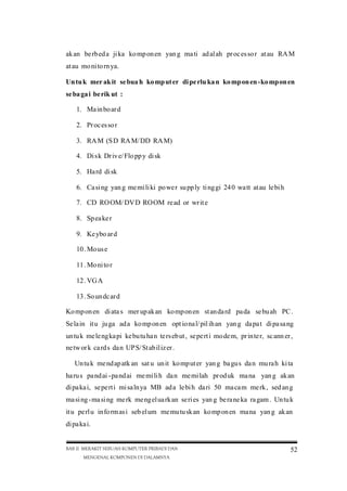 ak an be rb ed a ji ka ko mp on en yan g ma ti ad al ah pr oc es so r at au RA M
at au mo ni to rn ya.
Un tu k mer ak it se bua h ko mp ut er di pe rlu ka n ko mp on en -ko mp on en
se ba ga i be rik ut :
1. Ma in bo ar d
2. Pr oc es so r
3. RA M (S D RA M/ DD RA M)
4. Di sk Dr iv e/ Flo pp y di sk
5. Ha rd di sk
6. Ca si ng yan g me mi li ki po we r su pp ly ti ng gi 24 0 wa tt at au le bi h
7. CD RO OM/ DV D RO OM re ad or wr it e
8. Sp ea ke r
9. Ke ybo ar d
10 . Mo us e
11 . Mo ni to r
12 . VG A
13 . So un dc ar d
Ko mp on en di ata s mer up ak an ko mp on en st an da rd pa da se bu ah PC .
Se la in it u ju ga ad a ko mp on en opt io na l/ pil ih an yan g da pa t di pa sa ng
un tu k me le ngka pi ke butu ha n te rs eb ut , se pe rt i mo de m, pr in te r, sc ann er ,
ne tw or k ca rd s da n UP S/ St ab il iz er .
Un tu k me nd ap atk an sat u un it ko mp ut er yan g ba gus da n mu ra h ki ta
ha ru s pa nd ai -pa nd ai me mi li h da n me mi lah pr od uk ma na yan g ak an
di pa ka i, se pe rt i mi sa ln ya MB ad a le bi h da ri 50 ma ca m me rk , sed an g
ma si ng -ma si ng me rk me ngel ua rk an se ri es yan g be ra ne ka ra gam . Un tu k
it u pe rl u in fo rm as i seb el um me mu tu sk an ko mp on en ma na yan g ak an
di pa ka i.

BAB II MERAKIT SEBUAH KOMPUTER PRIBADI DAN
MENGENAL KOMPONEN DI DALAMNYA

52

 