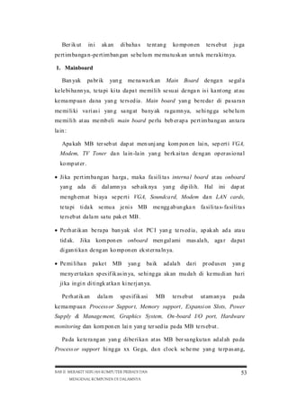 Ber ik ut

in i

ak an

di ba ha s

te nt an g

ko mp on en

te rs eb ut

ju ga

pe rt im ba nga n -pe rt im ban gan se be lu m me mu tu sk an un tu k me ra ki tn ya.
1. Mainboard
Ban yak

pa br ik

yan g me na wa rk an

Main Board de nga n

se gal a

ke le bi ha nn ya, te ta pi ki ta da pa t me mi li h se su ai de nga n is i ka nt ong at au
ke ma mp ua n da na yan g te rs ed ia . Main board yan g be re da r di pa sa ra n
me mi li ki va ri as i yan g sa ng at ba ny ak ra ga mn ya, se hi ng ga se be lu m
me mi li h at au me mb eli main board pe rlu beb er ap a pe rt im ba ng an an ta ra
la in :
Apa kah MB ter seb ut dap at men unj ang kom pon en lai n, sep ert i VGA,
Modem, TV Toner da n la in -la in yan g be rk ai ta n de ng an op er as io na l
ko mp ut er .
Ji ka pe rt im ba ng an ha rga , ma ka fa si li ta s interna l board at au onboard
yan g ada

di dal amn ya seb aik nya

yan g dip ili h. Hal

ini

dap at

me ngh em at bi aya se pe rt i VGA, Soundca rd, Modem da n LAN cards,
te ta pi ti da k se mu a je ni s MB

me ngg ab un gka n fa si li ta s-fa si li ta s

te rs eb ut da la m sa tu pak et MB .
Pe rh at ik an be ra pa ban yak sl ot PC I yan g te rs ed ia , ap ak ah ad a ata u
tid ak.

Ji ka kom pon en onboard men gal ami

mas ala h, aga r da pa t

di gan ti ka n de ng an ko mp on en ek st er na ln ya.
Pe mi li ha n

pa ke t

MB

yan g

baik

ad ala h

da ri

pr od us en

yan g

me ny er ta ka n sp es if ik as in ya, se hi ng ga ak an mu da h di ke mu di an ha ri
ji ka in gi n di ti ngk at ka n ki ne rj an ya.
Pe rh at ik an

da la m

sp es if ik asi

MB

te rs eb ut

ut am an ya

pa da

ke ma mp ua n Process or Suppor t, Memory support , Expansi on Slots, Power
Supply & Manage ment, Graphics System, On-board I/O port, Hardware
monitoring dan kom pon en lai n yan g ter sed ia pa da MB te rs eb ut .
Pa da ke te ra ng an yan g di be ri ka n at as MB ber sa ng ku ta n ad al ah pa da
Process or support hi ng ga xx Ge ga, da n cl oc k sc he me yan g te rp as an g,

BAB II MERAKIT SEBUAH KOMPUTER PRIBADI DAN
MENGENAL KOMPONEN DI DALAMNYA

53

 