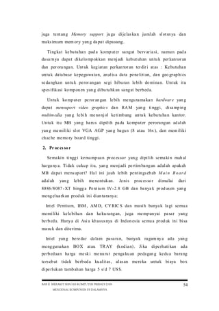 juga te nt an g Memory support ju ga di je las ka n ju ml ah sl ot sn ya da n
ma ks im um mem or y yan g da pa t di pa sa ng .
Ti ng ka t ke bu tu ha n pad a ko mp ut er sa ng at be rv ar ia si , na mu n pad a
da sa rn ya da pa t di ke lo mp ok ka n me nj adi keb ut uh an un tu k per kan tor an
dan per ora nga n. Unt uk keg iat an per kan tor an ter dir i at as : Ke bu tu ha n
un tu k da ta ba se ke pe ga wa ia n, an al is a da ta pe ne li ti an, da n geo gr ap hi cs
se da ng ka n un tu k pe ror an gan se gi hi bu ra n le bi h do mi na n. Unt uk it u
sp es if ik asi ko mp on en yan g di bu tu hk an sa ng at be rb ed a.
Un tu k ko mp ut er pe ror an gan le bih me ngu ta ma ka n hardwar e yan g
da pa t mensupo rt video graphic s da n RA M yan g ti ngg i, di sa mp in g
multim edia yan g le bi h me no nj ol ke ti mb ang un tu k ke bu tu ha n kan to r.
Un tu k it u MB yan g ha ru s di pi li h pa da ko mp ut er pe ro ra ng an ad al ah
yan g me mi li ki sl ot VGA AG P yan g ba gu s (8 at au 16x ), da n mem il ik i
ch ac he me mo ry bo ar d ti ng gi .
2. Pr oc es so r
Se ma ki n ti ngg i ke ma mp ua n pr oc es so r yan g di pi li h se ma ki n mah al
ha rga ny a. Ti da k cu ku p it u, yan g me nj ad i pe rt im ba ng an ad al ah ap ak ah
MB da pa t me ns up or t? Ha l in i ja uh le bi h pe nt in gs eb ab M a i n B o a r d
ad al ah

yan g

le bi h

me ne nt uk an .

Je ni s

pr oc es so r

di mu lai

da ri

80 86 /8 087 -XT hi ngg a Pe nt iu m IV-2. 8 GB da n ba nya k pr od us en yan g
me ng el ua rk an pr od uk in i di an ta ra ny a:
Int el Pe nt iu m, IBM , AM D, CY RIC S da n ma si h ba nya k la gi se mu a
me mi li ki ke le bi ha n da n ke ku ra ng an , ju ga me mp un yai pa sa r yan g
be rb ed a. Ha ny a di Asi a kh us us nya di Ind on es ia se mu a pr od uk in i bi sa
ma su k da n di te ri ma .
Int el yan g be re da r da la m pa sa ra n, ba nya k ra gam ny a ad a yan g
me ng gu na ka n BO X at au

TR AY

(k od ia n) . Ji ka

di pe rh ati kan

ad a

pe rb ed aa n ha rga me sk i me nu ru t pe nga ku an pe da gan g ke du a ba ra ng
te rs eb ut ti da k be rb ed a ku al it as , al as an me re ka un tu k bi aya

bo x

di pe rl uk an ta mb ah an ha rga 5 s/ d 7 US $.
BAB II MERAKIT SEBUAH KOMPUTER PRIBADI DAN
MENGENAL KOMPONEN DI DALAMNYA

54

 