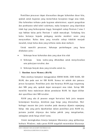 Pe mi li ha n pr oc es so r da pa t di se su ai ka n den gan ke bu tu ha n da sa r ki ta ,
ap ak ah un tu k ke gi at an yan g me me rl uk an ke ce pa ta n tin ggi at au ti da k.
Ji ka ke bu tu ha n te rb ata s pa da ke gi at an ad mi ni st ra si , se pe rt i pe ng et ik an
da n pe mb ua ta n ta be l-ta be l se de rh an a, ma ka ko mp ut er yan g di pe rl uk an
ti da k la gi yan g be rk ec ep at an ti ng gi , ba ra ng ka li cu ku p Pe nt iu m 2 at au 3
sa ja bah kan kal au per lu Pen ti um 1 sud ah men cuk upi . Ter kad ang kit a
ka la u

be rt an ya

me ny es at ka n.

ke pa da

Ka la u da na

pe da gan g

me re ka

yan g te rs ed ia

me mb er i

sa ra n

cu ku p ti da kl ah

yan g

me nj adi

ma sa la h, te ta pi ka la u da na yan g te rb at as ma ka ak an mu ba zi r.
Unt uk

mem ili h

pro ces sor ,

beb era pa

per tim bang an

yan g

har us

di la ku ka n yai tu :


Se be ra pa be sa r ke bu tu ha n da ta yan g ak an ki ta ol ah
 Se be ra pa

la ma wa kt u yan g dib utu hkan unt uk me ny el es ai ka n

sa tu pe ke rj aa n te rs eb ut , da n
 Se be ra pa ba ny ak da na yan g te rs ed ia un tu k it u.
3. Ran dom Acc es Me mor y (RA M)
Pad a awa ln ya kom put er men ggu nak an SIM M RAM , EDO RAM , SD
RA M, da n pa da sa at in i DD RA M. Se mu a in i ad al ah ala t pem ac u
pr os es ke ce pa ta n. Pe mi li ha n je ni s da n be sar ny a RA M ju ga te rg an tu ng
da ri MB yan g ad a, ap ak ah da pa t me ns up or t at au ti da k. Se ti ap MB
me mi li ki ba ta s ma ks im um dal am pe ma kai an RA M. Ini da pa t di li hat
da ri sp es if ik as i da ri MB te rs eb ut .
RA M yan g ad a di pa sa ra n sa ng at be rv ar ia si ba ik je ni s ma up un
ke ma mp ua n be sa rn ya, de mi ki an ju ga ha rga yan g di ta wa rk an . Da ri
be rb aga i ma ca m da n je ni s te rs eb ut pa da das arn ya dij ami n sepan jan g
hid up. Ada yan g per lu dip erh ati kan da la m pe mi li ha n je ni s RA M in i,
pe rt am a ju ml ah ch ip sn ya da n ked ua pab rik

yan g men gel uar kan ,

sed ang kan unt uk har ga rel ati f sa ma .
Un tu k me ni ngk at ka n ki ne rj a kom pu te r khu su sn ya yan g ap li ka si nya
be rb as is Wi nd ows , mak a pe ra n RA M sa ng at la h me ne nt uk an kh us us nya
BAB II MERAKIT SEBUAH KOMPUTER PRIBADI DAN
MENGENAL KOMPONEN DI DALAMNYA

55

 