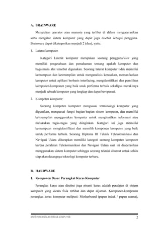A. BRAINWARE
Merupakan operator atau manusia yang terlibat di dalam mengoperasikan
serta mengatur sistem komputer yang dapat juga disebut sebagai pengguna.
Brainware dapat dikategorikan menjadi 2 (dua), yaitu:
1. Laterat komputer
Kategori Laterat komputer merupakan seorang pengguna/user yang
memiliki pengetahuan dan pemahaman tentang apakah komputer dan
bagaimana alat tersebut digunakan. Seorang laterat komputer tidak memiliki
kemampuan dan keterampilan untuk menganalisis kerusakan, memanfaatkan
komputer untuk aplikasi berbasis interfacing, mengidentifikasi dan pemilihan
komponen-komponen yang baik unuk performa terbaik sekaligus merakitnya
menjadi sebuah komputer yang lengkap dan dapat beroperasi.
2. Kompeten komputer:
Seorang kompeten komputer menguasai terminologi komputer yang
digunakan, menguasai fungsi bagian-bagian sistem komputer, dan memiliki
keterampilan menggunakan komputer untuk menghasilkan informasi atau
melakukan tugas-tugas yang diinginkan. Kategori ini juga memiliki
kemampuan mengidentifikasi dan memilih komponen komputer yang baik
untuk performa terbaik. Seorang Diploma III Teknik Telekomunikasi dan
Navigasi Udara diharapkan memiliki kategori seorang kompeten komputer
karena peralatan Telekomunikasi dan Navigasi Udara saat ini dioperasikan
menggunakan sistem komputer sehingga seorang teknisi dituntut untuk selalu
siap akan datangnya teknologi komputer terbaru.

B. HARDWARE
1. Komponen Dasar Perangkat Keras Komputer
Perangkat keras atau disebut juga piranti keras adalah peralatan di sistem
komputer yang secara fisik terlihat dan dapat dijamah. Komponen-komponen
perangkat keras komputer meliputi: Motherboard (papan induk / papan utama),

BAB I PENGENALAN DASAR KOMPUTER

2

 