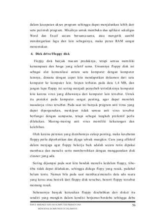 da la m ke ce pa ta n ak ses pr ogr am se hi ngg a da pa t me nj al an ka n le bi h da ri
sa tu pe ri nt ah pr ogr am . Mis aln ya unt uk mem buk a dua apl ika si sek ali gus
Wor d

dan

Ex cel

sec ara

ber sam a-sam a,

ata u

men get ik

sam bil

men den gar kan lag u da n la in se ba gai ny a, ma ka pe ra n RA M sa ng at
me ne nt uk an .
4. Dis k dri ve/ Flo ppy dis k
Flo pp y dis k ban yak mac am pro duk nya , tet api sem ua mem ili ki
ke ma mp ua n da n ha rga yan g re la ti f sa ma . Um um nya fl op py di sk in i
se ba gai

al at ko mu ni ka si an ta ra sa tu ko mp ut er de ng an ko mp ut er

la in nya , di ma na de ng an ce pa t ki ta me nd ap at ka n do ku me n dar i sa tu
ko mp ut er ke ko mp ute r la in . Ini pu n te rb at as pa da da ta 1, 4 MB, da n
ja ng an lu pa fl op py in i se ri ng me nj adi pe nye ba b te ri nf ek si nya ko mp ut er
ki ta ka re na vi ru s yan g di ba wa ny a da ri ko mp ut er la in te rs eb ut . Un tu k
it u pr ot ek si pa da ko mp ut er sa ng at pe nt in g, aga r da pa t me no la k
ma su kn ya vi ru s te rs eb ut . Pa da sa at in i ba nya k pr og ra m an ti vi rus yan g
da pa t

di pe rgu na ka n,

me sk ip un

ti da k

sem ua

an ti

vi ru s

te rs eb ut

be rf un gs i de ng an se mp ur na , te ta pi se ba gai la ng ka h p re fe nt if pe rl u
di la ku ka n.

Ma si ng -ma si ng

an ti

vi ru s

me mi li ki

ke ku ra nga n

da n

ke le bi ha n.
Ol eh ka re na pe ra na n yan g di em ba nn ya cu ku p pe nt in g, ma ka kes eha tan
flo pp y per lu dip erh ati kan dan dij aga seb aik mun gki n. Ca ra yan g ef fe kt if
da la m me nj aga ag ar fl op py be ke rj a ba ik ad al ah se ca ra ru ti n di pa ka i
me mb ac a da n me nu li s se rt a mem be rs ih ka n de ng an me ng gu na ka n di sk
cl ea ne r yan g ad a.
Se ri ng di ju mp ai pa da sa at ki ta he nd ak me nu li s ke da la m fl opp y, ti ba ti ba ti da k da pa t di la kuk an , se hi ngg a di du ga fl op y yan g ru sa k, pa da ha l
be lum te nt u. Na mu n bi la pa da sa at me mb ac a/ me nu li s da ta ad a su ar a
yan g ke ra s at au be ri si k da ri flo pp y di sk te rse bu t, be ra rt i fl op py te rs eb ut
me ma ng ru sa k.
Se be na rn ya ba ny ak ke ru sa ka n fl op py di se ba bk an da ri di sk et it u
se nd ir i yan g mu ngk in da la m ko nd is i be rja mu r/b er de bu se hi ng ga de bu
BAB II MERAKIT SEBUAH KOMPUTER PRIBADI DAN
MENGENAL KOMPONEN DI DALAMNYA

56

 