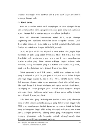te rs eb ut me nem pe l pad a he ad ny a da n fl op py ti da k da pa t me lak uk an
tu gas nya de ng an ba ik .
5. H a rd d ri v e
Har d dri ve ada lah me dia unt uk men yim pan dat a dan seb aga i si st em
un tu k me nj al ank an se mu a pr og ra m yan g ad a pa da co mp ut er . Je ni sn ya
sa nga t ba ny ak da ri be rm ac am-ma ca m pe ru sa ha an ha rd dr iv e.
Har d dis k mem ili ki ket erb ata san

wak tu pak ai,

tet api

lam an ya

te rga nt un g da ri fr ek ue ns i pe ma ka ia n dal am ko mp ut er te rs eb ut . Ji ka
di nya la ka n no ns to p 24 ja m, ma ka us ia ha rdi sk te rs eb ut ti da k le bih da ri
2 ta hu n a ta u eku iv al en de ng an 60 00 -70 00 jam sa ja .
Unt uk itu per lu dil aku kan per gan tia n ant ar wak tu, dan jan gan lu pa
me mb ac k-up da ta yan g su da h te rs im pa n. Ha rd di sk ti da k bi sa bi sa
di pe rb ai ki ol eh se mb ar an g or an g, ha ny a pa br ik yan g me ng el ua rk an
pr od uk te rs eb ut yan g da pa t me mp er ba ik in ya. Itu pu n te rb at as pa da
me ka ni k, se da ng ke ru sa ka n yan g di ak ib at ka n ol eh se ct or yan g ru sa k,
ti da k bi sa di pe rb aik i da n ha ru s di gan ti de nga n yan g ba ru .
Pr os es pe mb ua ta n har d di sk se nd iri te rd iri at as la pi sa n ma gn et ic
yan g di se mp ro tk an pa da ba gi an pe rm uk aa n pl at se ca ra ha lu s de ng an
te kn ol ogi ti ngg i (S us an B. Sa ss er dk k, 199 6). Sep ert i hal nya flo pp y
dis k mau pun cdr oom , mak a pro ses pe mb ua ta n ha rd di sk ad al ah sa ma .
Ji ka he ad fl op py di sk ben tuk nya bes ar, mak a pad a har d dis k leb ih kec il.
Dis amp ing itu se ti ap pi ri ng an pa da ha rd is k ha ru s be rp ut ar de ng an
ke ce pa ta n ti ng gi , se hi ng ga wa ja r ka la u da la m ku ru n wa kt u te rt en tu
ha ru s di gan ti de ng an yan g ba ru .
Pa da ha rd di sk yan g be rk ec ep at an re nd ah (5 40 0 rp m) bi as an ya
ha rga ny a le bi h mu ra h di ba nd in g de ng an yan g be rk ec ep at an ti ng gi yai tu
72 00 rp m, me sk i de nga n ju ml ah kap asi tas yan g sam a. Unt uk har d dis k
yan g ber kec epa tan tin ggi le bi h se ri ng di ju mp ai pa da pe ngg un a se rv er
un tu k ja ri ng an (N et wo rk ). Se da ng un tu k yan g be rk ec ep at an re nd ah
bi as an ya

di gun ak an

pa da

ko mp ut er

pri ba di

di ru ma h-ru ma h at au

di ka nt or yan g ti da k men gg un ak an ja ri ng an .
BAB II MERAKIT SEBUAH KOMPUTER PRIBADI DAN
MENGENAL KOMPONEN DI DALAMNYA

57

 