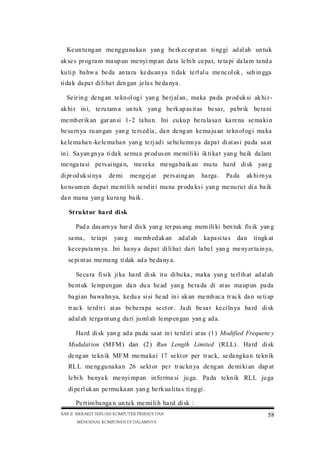 Ke un tu ng an me ng gu na ka n yan g be rk ec ep at an ti ng gi ad al ah un tu k
ak se s pr og ra m ma up un me nyi mp an da ta le bi h ce pa t, te ta pi da la m ta nd a
ku ti p ba hw a be da an ta ra ke du an ya ti da k te rl al u me nc ol ok , seh in gga
ti da k da pa t di li ha t den gan je la s be da nya .
Se ir in g de ng an te kn ol og i yan g be rj al an , ma ka pa da pr od uk si ak hi rak hi r in i, te ru tam a un tu k yan g be rk ap as it as be sa r, pa br ik be ra ni
me mb er ik an gar an si 1-2 ta hu n. Ini cu ku p be ra la sa n ka re na se ma ki n
be sa rn ya ru an gan yan g te rs ed ia , da n de ng an ke ma ju an te kn ol og i ma ka
ke le ma ha n -ke le ma ha n yan g te rj ad i se be lu mn ya da pa t di at as i pa da sa at
in i. Sa yan gn ya ti da k se mu a pr od us en me mi li ki ik ti ka t yan g ba ik da lam
me nga ta si pe rs ai nga n, me re ka me nga ba ik an mu tu ha rd di sk yan g
di pr od uk si nya

de mi

me ng ej ar

pe rs ai ng an

ha rga .

Pa da

ak hi rn ya

ko ns um en da pa t me mi li h se nd ir i ma na pr odu ks i yan g me nu ru t di a ba ik
da n ma na yan g ku ra ng ba ik .
St ru kt ur ha rd di sk
Pad a das arn ya har d dis k yan g ter pas ang mem ili ki ben tuk fis ik yan g
sa ma ,

te ta pi

yan g

me mb ed ak an

ad al ah

ka pa si ta s

da n

ti ngk at

ke ce pa ta nn ya. Ini ha ny a da pa t di li ha t da ri la be l yan g me ny er ta in ya,
se pi nt as me ma ng ti dak ad a be da ny a.
Se ca ra fi si k ji ka ha rd di sk it u di bu ka , ma ka yan g te rl ih at ad al ah
be nt uk le mp en gan da n du a he ad yan g be ra da di at as ma up un pa da
ba gi an ba wa hn ya, ke du a si si he ad in i ak an me mb ac a tr ac k da n se ti ap
tr ac k te rd ir i at as be be ra pa se ct or . Ja di be sa r ke ci ln ya ha rd di sk
ad al ah te rga nt un g da ri ju ml ah le mp en gan yan g ad a.
Ha rd di sk yan g ad a pa da sa at in i te rd ir i at as (1 ) Modified Frequenc y
Modulat ion (M FM ) dan (2 ) Run Length Limited (R LL) . Ha rd di sk
de ng an te kn ik MF M me ma ka i 17 se kt or per tr ac k, se da ng ka n te kn ik
RL L me ng gu na ka n 26 se kt or pe r tr ac kn ya de ng an de mi ki an dap at
le bi h ba nya k me nyi mp an in fo rma si ju ga. Pa da te kn ik RLL ju ga
di pe rl uk an pe rmu ka an yan g be rk ua li ta s ti ng gi .
Pe rt im ba nga n un tu k me mi li h ha rd di sk :
BAB II MERAKIT SEBUAH KOMPUTER PRIBADI DAN
MENGENAL KOMPONEN DI DALAMNYA

58

 
