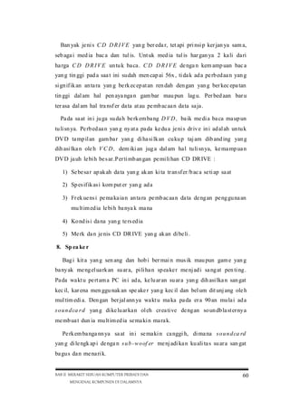 Ban yak je ni s C D D R I V E yan g ber eda r, tet api pri nsi p ker jan ya sam a,
seb aga i med ia bac a dan tul is. Unt uk med ia tul is har gan ya 2 ka li da ri
ha rga C D D R I V E un tu k ba ca . C D D R I V E de nga n kem amp uan bac a
yan g tin ggi pad a saa t ini sudah men cap ai 56x , ti da k ad a pe rb ed aa n yan g
si gn if ik an an ta ra yan g be rk ec ep at an ren dah den gan yan g ber kec epa tan
tin ggi dal am hal pen aya nga n gam bar mau pun lag u. Per bed aan bar u
ter asa dal am hal tra nsf er da ta at au pe mb ac aa n da ta sa ja .
Pa da sa at in i ju ga su da h be rk em ba ng D V D , ba ik me di a ba ca ma up un
tu li sn ya. Pe rb ed aa n yan g ny at a pa da ke du a je ni s dr iv e in i ad al ah un tu k
DV D ta mp il an gam ba r yan g di ha si lk an cu ku p taj am dib and ing yan g
dih asi lka n ole h V C D , dem iki an jug a dal am ha l tu li sn ya, ke ma mp ua n
DV D ja uh le bi h be s ar .P er ti mb an gan pe mi li han CD DR IVE :
1) Se be sa r ap ak ah da ta yan g ak an ki ta tr an sf er /b ac a se ti ap sa at
2) Sp es if ik as i kom put er yan g ad a
3) Fr ek ue ns i pe ma ka ia n an ta ra pe mb ac aa n da ta de ng an pe ng gu na an
mu lt im ed ia le bi h ba nya k ma na
4) Ko nd is i da na yan g te rs ed ia
5) Me rk da n je nis CD DR IVE yan g ak an di be li .
8. Sp ea ke r
Bag i kit a yan g sen ang dan hob i ber mai n mus ik mau pun gam e yan g
ba ny ak me ng el ua rk an su ar a, pi li ha n sp ea ke r me nj ad i sa ng at pen ti ng .
Pa da wa kt u pe rt am a PC in i ad a, ke lu ar an su ar a yan g dih asi lka n san gat
kec il, kar ena men ggu nak an spe ake r yan g kec il dan bel um dit unj ang ole h
mul tim edi a. Den gan ber jal ann ya wa kt u ma ka pa da er a 90 an mu la i ad a
s o u n d ca r d yan g di ke lu ar ka n ol eh cr ea ti ve de ng an so un db la st er ny a
me mb ua t dun ia mu lt im ed ia se ma ki n ma ra k.
Pe rk em ba nga nn ya sa at in i se ma ki n ca nggi h, di ma na s o u n d ca rd
yan g di le ngk ap i de nga n s u b -w o of er me nj adi ka n ku ali ta s su ar a san gat
ba gu s da n me na ri k.

BAB II MERAKIT SEBUAH KOMPUTER PRIBADI DAN
MENGENAL KOMPONEN DI DALAMNYA

60

 