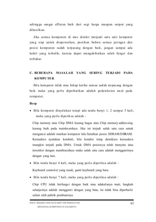 seh ing ga san gat eff isi en bai k da ri se gi ha rga ma up un ou tp ut yan g
di ha si lk an .
Ji ka se mu a ko mp on en di ata s di ra ki t me nj ad i sat u uni t ko mp ut er
yan g si ap un tu k di ope ra si ka n, pa st ik an ba hw a se mu a ja ri nga n da n
po si si ko mp on en su dah te rp as an g de ng an ba ik , ja ng an sa mp ai ad a
ka be l yan g te rb al ik , ka re na da pa t me ng ak ib at ka n sa la h fu ng si d an
te rb ak ar .

C. BE BE RA PA

MA SA LA H

YA NG

SE RIN G

TE RJ AD I

PA DA

KO MPU TE R
Bil a kom put er tid ak mau hid up ket ika sem ua sud ah ter pas ang de ng an
ba ik ma ka yan g pe rl u di pe rh at ik an ad ala h pe de te ks ia n aw al pa da
co mp ut er .
Be ep
 Bi la ko mp ut er di nya la ka n te ta pi ad a ta nd a bu nyi 1, 2 sa mp ai 5 ka li ,
ma ka yan g pe rl u di pe rik sa ad al ah :
Chip memory atau Chip DMA kurang bagus atau Chip memory addres sing
kurang baik pada mainbo ardnya. Jika ini terjadi salah satu cara untuk
mengata si adalah matikan komput er lalu betulkan posisi SDRAM/D DRAM.
Kemudia n nyalakan kembali , bila kondisi tetap demikia n kerusaka n
mungkin terjadi pada DMA. Untuk DMA posisin ya telah menyatu atau
tersold er dengan mainboa rdnya maka salah satu cara adalah menggan tinya
dengan yang lain.
 Bi la ta nd a bu nyi 6 ka li , ma ka yang pe rl u di pe ri ks a ad al ah :
Keyboard control er yang rusak, ganti keyboard yang baru
 Bi la ta nd a bu nyi 7 ka li , ma ka yan g pe rl u di pe ri ks a ad al ah :
Chip CPU tidak berfungs i dengan baik atau adakal anya mati, langkah
selanju tnya adalah menggant i dengan yang baru, ini tidak bisa diperbai ki
selain oleh pabrik pembuat nya.
BAB II MERAKIT SEBUAH KOMPUTER PRIBADI DAN
MENGENAL KOMPONEN DI DALAMNYA

63

 