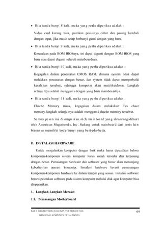  Bi la ta nd a bu nyi 8 ka li , ma ka yan g pe rl u di pe ri ks a ad al ah :
Video card kurang baik, pastikan posisin ya cabut dan pasang kembali
dengan tepat, jika masih tetap berbunyi ganti dengan yang baru.
 Bi la ta nd a bu nyi 9 ka li , ma ka yan g pe rl u di pe ri ks a ad al ah :
Kerusak an pada ROM BIOSnya, ini dapat diganti dengan ROM BIOS yang
baru atau dapat diganti seluruh mainboa rdnya.
 Bi la ta nd a bu nyi 10 ka li , ma ka yan g pe rl u di pe ri ks a ad al ah :
Kegagala n dalam pencata tan CMOS RAM, dimana system tidak dapat
melakka n pencata tan dengan benar, dan system tidak dapat memperb aiki
kesala han tersebut , sehingga komput er akan mati/sh utdown. Langkah
selanju tnya adalah menggant i dengan yang baru mainboa rdnya.
 Bi la ta nd a bu nyi 11 ka li , ma ka yan g pe rl u di pe ri ks a ad al ah :
Chache

Memory

rusak,

kegagala n

dalam

melakuk an

Tes

chace

memory.l angkah selanju tnya adalah menggant i chache memory terseb ut.
Se mu a pe sa n in i di sam pa ik an ol eh ma in boa rd yan g dir anc ang /di bua t
ole h Ame ric an Meg atr end s, Inc . Sed ang unt uk ma in bo ar d da ri je ni s lai n
bi as an ya me mi li ki kod e bu nyi yan g be rb ed a-be da .

D. INSTALASI HARDWARE
Untuk menjalankan komputer dengan baik maka harus dipastikan bahwa
komponen-komponen sistem komputer harus sudah tersedia dan terpasang
dengan benar. Pemasangan hardware dan software yang benar akan menunjang
keberhasilan

operasi

komputer.

Instalasi

hardware

berarti

pemasangan

komponen-komponen hardware ke dalam tempat yang sesuai. Instalasi software
berarti peletakan software pada sistem komputer melalui disk agar komputer bisa
dioperasikan.
1. Langkah-Langkah Merakit
1.1. Pemasangan Motherboard

BAB II MERAKIT SEBUAH KOMPUTER PRIBADI DAN
MENGENAL KOMPONEN DI DALAMNYA

64

 