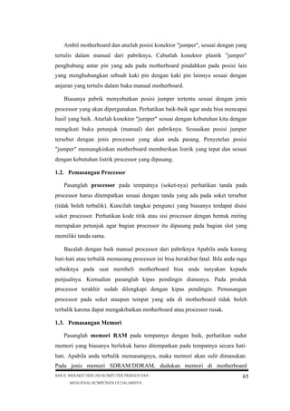 Ambil motherboard dan aturlah posisi konektor "jumper", sesuai dengan yang
tertulis dalam manual dari pabriknya. Cabutlah konektor plastik "jumper"
penghubung antar pin yang ada pada motherboard pindahkan pada posisi lain
yang menghubungkan sebuah kaki pin dengan kaki pin lainnya sesuai dengan
anjuran yang tertulis dalam buku manual motherboard.
Biasanya pabrik menyebutkan posisi jumper tertentu sesuai dengan jenis
processor yang akan dipergunakan. Perhatikan baik-baik agar anda bisa mencapai
hasil yang baik. Aturlah konektor "jumper" sesuai dengan kebutuhan kita dengan
mengikuti buku petunjuk (manual) dari pabriknya. Sesuaikan posisi jumper
tersebut dengan jenis processor yang akan anda pasang. Penyetelan posisi
"jumper" memungkinkan motherboard memberikan listrik yang tepat dan sesuai
dengan kebutuhan listrik processor yang dipasang.
1.2. Pemasangan Processor
Pasanglah processor pada tempatnya (soket-nya) perhatikan tanda pada
processor harus ditempatkan sesuai dengan tanda yang ada pada soket tersebut
(tidak boleh terbalik). Kuncilah tangkai pengunci yang biasanya terdapat disisi
soket processor. Perhatikan kode titik atau sisi processor dengan bentuk miring
merupakan petunjuk agar bagian processor itu dipasang pada bagian slot yang
memiliki tanda sama.
Bacalah dengan baik manual processor dari pabriknya Apabila anda kurang
hati-hati atau terbalik memasang processor ini bisa berakibat fatal. Bila anda ragu
sebaiknya pada saat membeli motherboard bisa anda tanyakan kepada
penjualnya. Kemudian pasanglah kipas pendingin diatasnya. Pada produk
processor terakhir sudah dilengkapi dengan kipas pendingin. Pemasangan
processor pada soket ataupun tempat yang ada di motherboard tidak boleh
terbalik karena dapat mengakibatkan motherboard atau processor rusak.
1.3. Pemasangan Memori
Pasanglah memori RAM pada tempatnya dengan baik, perhatikan sudut
memori yang biasanya berlekuk harus ditempatkan pada tempatnya secara hatihati. Apabila anda terbalik memasangnya, maka memori akan sulit dimasukan.
Pada jenis memori SDRAM/DDRAM, dudukan memori di motherboard
BAB II MERAKIT SEBUAH KOMPUTER PRIBADI DAN
MENGENAL KOMPONEN DI DALAMNYA

65

 