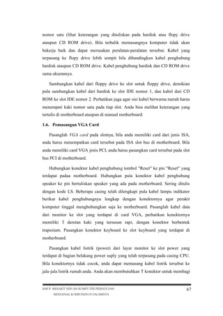 nomor satu (lihat keterangan yang dituliskan pada hardisk atau flopy drive
ataupun CD ROM drive). Bila terbalik memasangnya komputer tidak akan
bekerja baik dan dapat merusakan peralatan-peralatan tersebut. Kabel yang
terpasang ke flopy drive lebih sempit bila dibandingkan kabel penghubung
hardisk ataupun CD ROM drive. Kabel penghubung hardisk dan CD ROM drive
sama ukurannya.
Sambungkan kabel dari floppy drive ke slot untuk floppy drive, demikian
pula sambungkan kabel dari hardisk ke slot IDE nomor 1, dan kabel dari CD
ROM ke slot IDE nomor 2. Perhatikan juga agar sisi kabel berwarna merah harus
menempati kaki nomor satu pada tiap slot. Anda bisa melihat keterangan yang
tertulis di motherboard ataupun di manual motherboard.
1.6. Pemasangan VGA Card
Pasanglah VGA card pada slotnya, bila anda memiliki card dari jenis ISA,
anda harus menempatkan card tersebut pada ISA slot bus di motherboard. Bila
anda memiliki card VGA jenis PCI, anda harus pasangkan card tersebut pada slot
bus PCI di motherboard.
Hubungkan konektor kabel penghubung tombol "Reset" ke pin "Reset" yang
terdapat padaa motherboard. Hubungkan pula konektor kabel penghubung
speaker ke pin bertuliskan speaker yang ada pada motherboard. Sering ditulis
dengan kode LS. Beberapa casing telah dilengkapi pula kabel lampu indikator
berikut kabel penghubungnya lengkap dengan konektornya agar perakit
komputer tinggal menghubungkan saja ke motherboard. Pasanglah kabel data
dari monitor ke slot yang terdapat di card VGA, perhatikan konektornya
memiliki 3 deretan kaki yang tersusun rapi, dengan konektor berbentuk
trapesium. Pasangkan konektor keyboard ke slot keyboard yang terdapat di
motherboard.
Pasangkan kabel listrik (power) dari layar monitor ke slot power yang
terdapat di bagian belakang power suply yang telah terpasang pada casing CPU.
Bila konektornya tidak cocok, anda dapat memasang kabel listrik tersebut ke
jala-jala listrik rumah anda. Anda akan membutuhkan T konektor untuk membagi

BAB II MERAKIT SEBUAH KOMPUTER PRIBADI DAN
MENGENAL KOMPONEN DI DALAMNYA

67

 