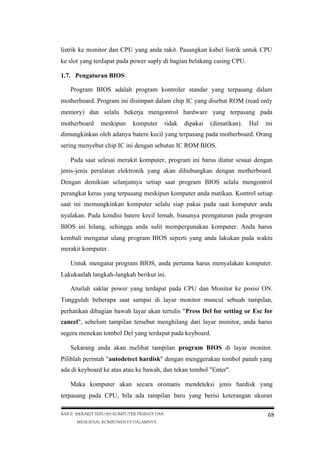 listrik ke monitor dan CPU yang anda rakit. Pasangkan kabel listrik untuk CPU
ke slot yang terdapat pada power suply di bagian belakang casing CPU.
1.7. Pengaturan BIOS
Program BIOS adalah program kontroler standar yang terpasang dalam
motherboard. Program ini disimpan dalam chip IC yang disebut ROM (read only
memory) dan selalu bekerja mengontrol hardware yang terpasang pada
motherboard

meskipun

komputer

tidak

dipakai

(dimatikan).

Hal

ini

dimungkinkan oleh adanya batere kecil yang terpasang pada motherboard. Orang
sering menyebut chip IC ini dengan sebutan IC ROM BIOS.
Pada saat selesai merakit komputer, program ini harus diatur sesuai dengan
jenis-jenis peralatan elektronik yang akan dihubungkan dengan motherboard.
Dengan demikian selanjutnya setiap saat program BIOS selalu mengontrol
perangkat keras yang terpasang meskipun komputer anda matikan. Kontrol setiap
saat ini memungkinkan komputer selalu siap pakai pada saat komputer anda
nyalakan. Pada kondisi batere kecil lemah, biasanya peengaturan pada program
BIOS ini hilang, sehingga anda sulit mempergunakan komputer. Anda harus
kembali mengatur ulang program BIOS seperti yang anda lakukan pada waktu
merakit komputer.
Untuk mengatur program BIOS, anda pertama harus menyalakan komputer.
Lakukanlah langkah-langkah berikut ini.
Aturlah saklar power yang terdapat pada CPU dan Monitor ke posisi ON.
Tunggulah beberapa saat sampai di layar monitor muncul sebuah tampilan,
perhatikan dibagian bawah layar akan tertulis "Press Del for setting or Esc for
cancel", sebelum tampilan tersebut menghilang dari layar monitor, anda harus
segera menekan tombol Del yang terdapat pada keyboard.
Sekarang anda akan melihat tampilan program BIOS di layar monitor.
Pilihlah perintah "autodetect hardisk" dengan menggerakan tombol panah yang
ada di keyboard ke atas atau ke bawah, dan tekan tombol "Enter".
Maka komputer akan secara otomatis mendeteksi jenis hardisk yang
terpasang pada CPU, bila ada tampilan baru yang berisi keterangan ukuran
BAB II MERAKIT SEBUAH KOMPUTER PRIBADI DAN
MENGENAL KOMPONEN DI DALAMNYA

68

 