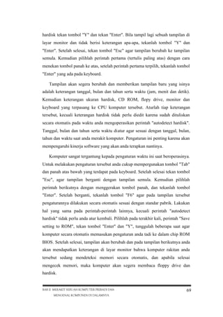 hardisk tekan tombol "Y" dan tekan "Enter". Bila tampil lagi sebuah tampilan di
layar monitor dan tidak berisi keterangan apa-apa, tekanlah tombol "Y" dan
"Enter". Setelah selesai, tekan tombol "Esc" agar tampilan berubah ke tampilan
semula. Kemudian pilihlah perintah pertama (tertulis paling atas) dengan cara
menekan tombol panah ke atas, setelah perintah pertama terpilih, tekanlah tombol
"Enter" yang ada pada keyboard.
Tampilan akan segera berubah dan memberikan tampilan baru yang isinya
adalah keterangan tanggal, bulan dan tahun serta waktu (jam, menit dan detik).
Kemudian keterangan ukuran hardisk, CD ROM, flopy drive, monitor dan
keyboard yang terpasang ke CPU komputer tersebut. Aturlah tiap keterangan
tersebut, kecuali keterangan hardisk tidak perlu diedit karena sudah dituliskan
secara otomatis pada waktu anda mengoperasikan perintah "autodetect hardisk".
Tanggal, bulan dan tahun serta waktu diatur agar sesuai dengan tanggal, bulan,
tahun dan waktu saat anda merakit komputer. Pengaturan ini penting karena akan
mempengaruhi kinerja software yang akan anda terapkan nantinya.
Komputer sangat tergantung kepada pengaturan waktu ini saat beroperasinya.
Untuk melakukan pengaturan tersebut anda cukup mempergunakan tombol "Tab"
dan panah atas bawah yang terdapat pada keyboard. Setelah selesai tekan tombol
"Esc", agar tampilan berganti dengan tampilan semula. Kemudian pilihlah
perintah berikutnya dengan menggerakan tombol panah, dan tekanlah tombol
"Enter". Setelah berganti, tekanlah tombol "F6" agar pada tampilan tersebut
pengaturannya dilakukan secara otomatis sesuai dengan standar pabrik. Lakukan
hal yang sama pada perintah-perintah lainnya, kecuali perintah "autodetect
hardisk" tidak perlu anda atur kembali. Pilihlah pada terakhir kali, perintah "Save
setting to ROM", tekan tombol "Enter" dan "Y", tunggulah beberapa saat agar
komputer secara otomatis memasukan pengaturan anda tadi ke dalam chip ROM
BIOS. Setelah selesai, tampilan akan berubah dan pada tampilan berikutnya anda
akan mendapatkan keterangan di layar monitor bahwa komputer rakitan anda
tersebut sedang mendeteksi memori secara otomatis, dan apabila selesai
mengecek memori, maka komputer akan segera membaca floppy drive dan
hardisk.

BAB II MERAKIT SEBUAH KOMPUTER PRIBADI DAN
MENGENAL KOMPONEN DI DALAMNYA

69

 