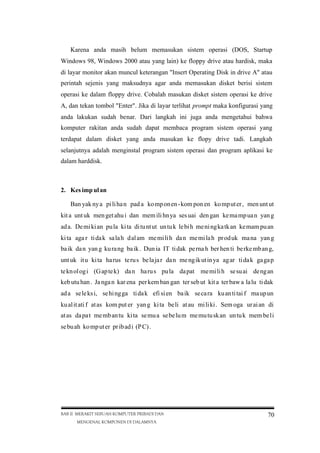 Karena anda masih belum memasukan sistem operasi (DOS, Startup
Windows 98, Windows 2000 atau yang lain) ke floppy drive atau hardisk, maka
di layar monitor akan muncul keterangan "Insert Operating Disk in drive A" atau
perintah sejenis yang maksudnya agar anda memasukan disket berisi sistem
operasi ke dalam floppy drive. Cobalah masukan disket sistem operasi ke drive
A, dan tekan tombol "Enter". Jika di layar terlihat prompt maka konfigurasi yang
anda lakukan sudah benar. Dari langkah ini juga anda mengetahui bahwa
komputer rakitan anda sudah dapat membaca program sistem operasi yang
terdapat dalam disket yang anda masukan ke flopy drive tadi. Langkah
selanjutnya adalah menginstal program sistem operasi dan program aplikasi ke
dalam harddisk.

2. Kes imp ul an
Ban yak ny a pi li ha n pad a ko mp on en -kom pon en ko mp ut er , men unt ut
kit a unt uk men get ahu i dan mem ili hn ya ses uai den gan ke ma mp ua n yan g
ad a. De mi ki an pu la ki ta di tu nt ut un tu k le bi h me ni ng ka tk an ke mam pu an
ki ta aga r ti da k sa la h dal am me mi li h da n me mi la h pr od uk ma na yan g
ba ik da n yan g ku ra ng ba ik . Dun ia IT ti dak pe rna h ber hen ti be rke mb an g,
unt uk it u ki ta ha rus te ru s be la ja r da n me ng ik ut in ya ag ar ti da k ga ga p
te kn ol og i (G ap te k) da n ha ru s pu la da pat me mi li h se su ai de ng an
keb utu han . Ja nga n kar ena per kem ban gan ter seb ut kit a ter baw a la lu ti dak
ad a se le ks i, se hi ng ga ti da k efi si en ba ik se ca ra ku an ti tai f ma up un
ku al it ati f at as kom put er yan g ki ta be li at au mi li ki . Sem oga ur ai an di
at as da pa t me mb an tu ki ta se mu a se be lu m me mu tu sk an un tu k mem be li
se bu ah ko mp ut er pr ib ad i (P C) .

BAB II MERAKIT SEBUAH KOMPUTER PRIBADI DAN
MENGENAL KOMPONEN DI DALAMNYA

70

 