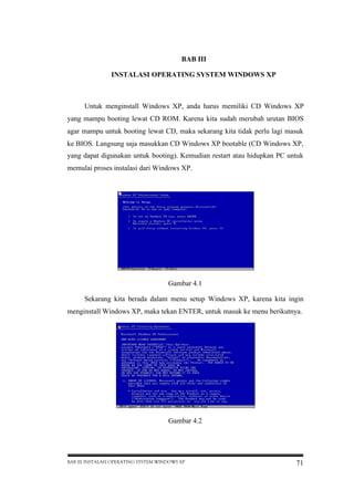 BAB III
INSTALASI OPERATING SYSTEM WINDOWS XP

Untuk menginstall Windows XP, anda harus memiliki CD Windows XP
yang mampu booting lewat CD ROM. Karena kita sudah merubah urutan BIOS
agar mampu untuk booting lewat CD, maka sekarang kita tidak perlu lagi masuk
ke BIOS. Langsung saja masukkan CD Windows XP bootable (CD Windows XP,
yang dapat digunakan untuk booting). Kemudian restart atau hidupkan PC untuk
memulai proses instalasi dari Windows XP.

Gambar 4.1
Sekarang kita berada dalam menu setup Windows XP, karena kita ingin
menginstall Windows XP, maka tekan ENTER, untuk masuk ke menu berikutnya.

Gambar 4.2

BAB III INSTALASI OPERATING SYSTEM WINDOWS XP

71

 